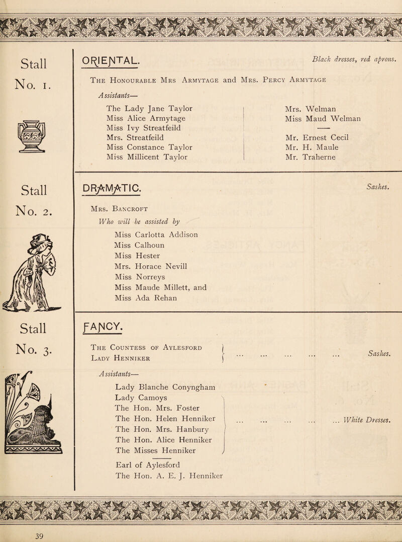 No. i. Stall The Honourable Mrs Armytage and A ssistants— The Lady Jane Taylor Miss Alice Armytage Miss Ivy Streatfeild Mrs. Streatfeild Miss Constance Taylor m/ Miss Millicent Taylor DRftMjVTIC. Black dresses, red aprons. Mrs. Percy Armytage Mrs. Welman Miss Maud Welman Mr. Ernest Cecil Mr. H. Maule Mr. Traherne Sashes. No. 2. Stall No. 3, Mrs. Bancroft Who will be assisted by Miss Carlotta Addison Miss Calhoun Miss Hester Mrs. Horace Nevill Miss Norreys Miss Maude Millett, and Miss Ada Rehan fAJMCY. The Countess of Aylesford j Lady Henniker ) A ssistants— Lady Blanche Conyngham Lady Camoys \ The Hon. Mrs. Foster The Hon. Helen Henniker The Hon. Mrs. Hanbury The Hon. Alice Henniker The Misses Henniker , Earl of Aylesford The Hon. A. E. J. Henniker Sashes. ... White Dresses.