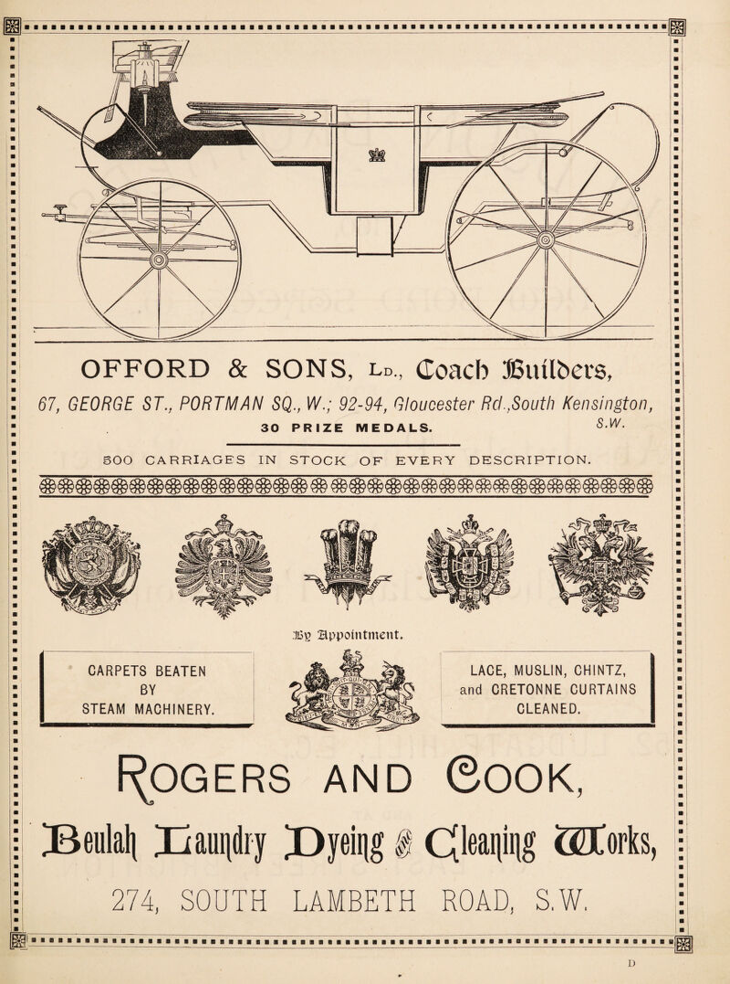 OFFORD & SONS, l„., Conch Bmlbevs, 67, GEORGE ST., PORTMAN SQ., W.; 92-94, Gloucester Rd.,South Kensington, 30 PRIZE MEDALS. S‘W' BOO CARRIAGES IN STOCK OF EVERY DESCRIPTION. Rogers and Cook, ^Beulali Xiauiidry X>yeit)g I Cfleaniiig (Storks, 274, SOUTH LAMBETH ROAD, S.W, D