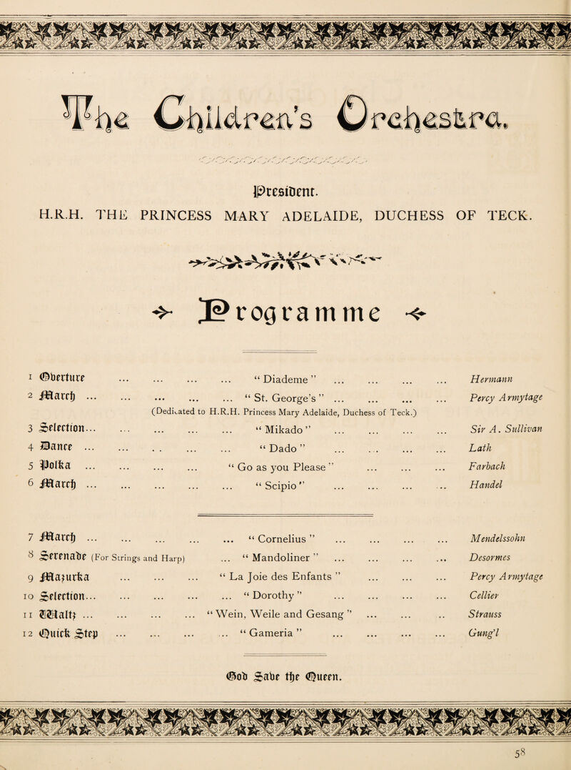 President. H.R.H. THE PRINCESS MARY ADELAIDE, DUCHESS OF TECK. V programme 1 0bertuce 2 jfftarct) ... 3 Section... 4 Uance ... 5 $olka ... 6 Uftarc!) ... • • • • • • “ Diademe ” ••• ••• ••• Hermann • • • • •. (Dedicated to ... “ St. George’s ” ... H.R.H. Princess Mary Adelaide, Duchess of Teck.) Percy Armytage • • • • • • “ Mikado ” ••• ••• ••• Sir A. Sullivan • » • • • “Dado” * • • ••• ••• Lath • • • • • • “ Go as )tou Please ” ••• ••• ••• Farhach • • • • • • “ Scipio ” • *« • • • * * • Handel 7 iJftarcf) . ^ ^oerenabe (For Strings and Harp) 9 i$a?urfta . 10 Selection. 11 ®2Halt?. 12 Quickstep . ... “ Cornelius ” ... “ Mandoliner ” “ La Joie des Enfants ” ... “Dorothy” ‘ Wein, Weile and Gesang ” ,.. “ Gameria ” Mendelssohn Desormes Percy Armytage Cellier Strauss Gung'l 0ob Sabe tfje ©ueen.