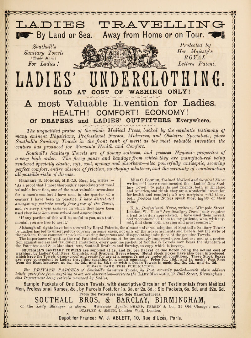 mr* By Land or Sea. Away from Home or on Tour. Southall's Sanitary Towels (Trade Mark) For Ladies ! Protected by Her Majesty's ROYAL Letters Patent. LADIES' UNDERCLOTHING, SOLD AT COST OF WASHING ONLY! A most Valuable Invention for Ladies. HEALTH! COMFORT! ECONOMY! Of DRAPERS and LADIES’ OUTFITTERS Everywhere. The unqualified praise of the whole Medical Press, backed by the emphatic testimony of many eminent Physicians, Professional Nurses, Midwives, and Obstetric Specialists, place Southalls Sanitary Toivels in the front rank of merit as the most valuable invention the century has produced for Woman’s Health and Comfort. Southall’s Sanitary Towels are of doivny softness, and possess Hygienic properties of a very high order. The fleecy gauze and bandage from which they are manufactured being rendered specially elastic, soft, cool, spongy and absorbent—also powerfully antiseptic, securing perfect comfort, entire absence of friction, no chafing whatever, and the certainty of counteracting all possible risks of disease. Herbert B. Hodges, M.R.C.S. Eng., &c., writes ‘ As a proof that I most thoroughly appreciate your most valuable invention, one of the most valuable inventions for women’s comfort I have seen in the quarter of a century I have been in practice, I have distributed amongst my 'patients nearly four gross of the Toivels, and in every single instance in which they have been used they have been most valued and appreciated.’ ‘ If any portion of this will be useful to you, as a testi¬ monial, you are free to use it.’ Miss C. Cooper, Trained, Medical and Surgical Nurse writes :—‘I have recommended the “ Ladies’ New Sani¬ tary Towel ” to patients and friends, both in England and America, and think they are a wonderful invention for health and comfort; all are delighted ivith them; both Doctors and Nurses speak most highly of their value.’ E. A., Professional Nurse, writes :—‘ Wimpole Street, London, W. Your “ New Sanitary Towel ” only requires a trial to be duly appreciated. I have used them myself, and recommended them to my patients, who, with my¬ self, find them both a saving and great comfort.” Although all rights have been secured by Royal Patents, the almost universal adoption of Southall’s Sanitary Towels by Ladies has led to unscrupulous copying, in some cases, not only of the Advertisements and Labels, but the style of the packets, these counterfeit packets covering dangerous and disappointing imitations of the genuine Towels. The importance of getting the real Patented article canot be too strongly impressed upon Ladies ; and as a protec¬ tion against useless and fraudulent imitations, every genuine packet of Southall’s Towels now bears the signature of the Patentees and Sole Manufacturers, Southall Brothers and Barclay, to copy which is forgery, SOUTHALL’S SANITARY TOWELS are supplied at Is. and 2s. per Packet of One Dozen, being the actual cost of washing, by Ladies’ Outfitters, Chemists, and Drapers, Everywhere. Metal Stock Boxes have also been introduced, which keep the Towels damp-proof and ready for use at a moment’s notice, under all conditions. These Stock Boxes are very convenient to Ladies travelling (packing in a small compass). Price 9d., 10d., and Is. each; Post Free from the Manufacturers at Is., Is. 2d., and Is. 5d.; or with a Dozen Towels in each, 2s., 3s. 2d., and 4s. 3d. PLEASE NAME THIS PUBLICATION. For PRIVATE PARCELS of Southall's Sanitary Towels, by Post, securely packed—with plain address labels, quite free from anything to attract observation—write to the Lady Manager, 17 Bull Street, Birmingham ; this Department being entirely managed by Ladies. Sample Packets of One Dozen Towels, with descriptive Circular of Testimonials from Medical Men, Professional Nurses, &c., by Parcels Post,for Is. 3d. or 2s. 3d.; Six Packets, 6s. 6d. and 12s. 6d. From the Patentees and Sole Manufacturers, SOUTHALL BROS. & BARCLAY, BIRMINGHAM, or the Lady Manager as above. Wholesale Agents, Sharp, Perrin & Co., 31 Old Change ; and Stapley & Smith, London Wall, London. A \ Depot for France: W. J. ABLETT, 10, Rue d’Uzes, Paris. (4 A y i i y i I \\ ( y i ( vi y