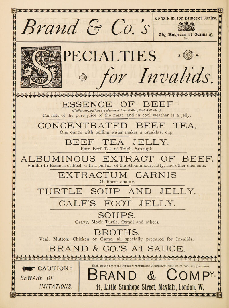 Brand & Co. s Go 1b.1R.1b* tbc iprinceof Malee, M Gbe lEmpress of (Bermans, &c. i 1 1 PECIALTIES M Invalids. ESSENCE OF BEEF (Similar preparations are also made from Mutton, Veal, & Chicken). Consists of the pure juice of the meat, and in cool weather is a jelly. ► CONCENTRATED BEEF TEA. One ounce with boiling water makes a breakfast cup. BEEF TEA JELLY. Pure Beef Tea of Triple Strength. ALBUMINOUS EXTRACT OF BEEF. Similar to Essence of Beef, with a portion of the Albuminous, fatty, and other elements. EXTRACTUM CARNIS Of finest quality. T URTLE SOUP AND JELLY. CALF’S FOOT JELLY. ii ii N H SOUPS. Gravy, Mock Turtle, Oxtail and others. BROTHS. Veal, Mutton, Chicken or Game, all specially prepared for Invalids. BRAND & CO.’S A1 SAUCE. !( H H H II CAUTION ! BEWARE OF IMITATIONS. Each article bears the Firm’s Signature and Address, without which none are genuine— Brand & Compy- 11, Little Stanhope Street, Mayfair, London, W. ii