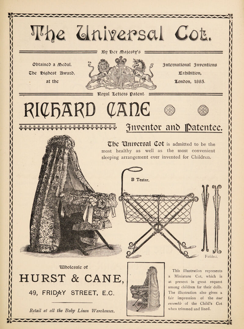 $2 1bcv Majesty's ©btaineb a /Ibebal, Gbe Ibigbest BwarD, at tbe international inventions ^Exhibition, XonDort, 1385. IRogal Xetters patent RIGRKRD cane inventor anb patentee. tube 'Ultuversal Cot is admitted to be the most healthy as well as the most convenient sleeping arrangement ever invented for Children. ®l|e> TKJlbolesale of HURST & CANE, 49, FRID/cY STREET, E.C. ifh Folded. This illustration represents a Miniature Cot, which is at present in great request among children for their dolls. The illustration also gives a fair impression of the tout ensemble of the Child’s Cot when trimmed and lined. Retail at all the Baby Linen Warehouses.