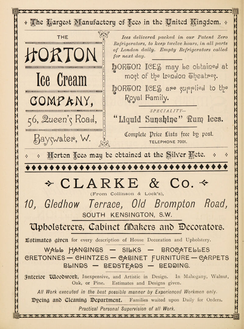 ■{ l\ garter*, W. ^ Hhe llargeAt Ipanufaetorg of |cc6 in the United Kingdom. •> THE ¥ 6®533s©S®^®S($®2®4®®5S®5l5I»)5)2S®J®®®C?@®®^®SS®®S®t®3®S£S®Si€®®33 eases ss3s3<ssss3ssssi vst^T&^ssi^m^ms^ms^ys^^&sss Ice Crea t®3aseS@®s>$e®®S @SSSS3SSSS fsggsesssr. ®®@@6 e®3SE©3itee eSe®j.€S©3» COMFAKY, ®|e®3 eeseseeffiee 56, Jiueen\ Road, SS3Q3 sgggf- S0SS3S3g-E Sar5SV;SBSST ®g®S- ^S^'ggggr-£gggfl S3STS ®S®-K Ices delivered pached in our Patent Zero Refrigerators, to heep twelve hours, in all parts of London daily. Empty Refrigerators called for next day. T>OK§On 16Eg may be obtained at mo^t of W~p koodoo (i^eatr^. &OR¥OH 16E§ ap© applied to Wp F(pyal Family. 6i SPECIAL ITY- 1 0 ^ > Complete price Cists free bg post. TELEPHONE 7001. port on jeea mag be obtained at the fSilYer pete, if|» ^ ^ ^ ^ ^ *• CLARKE & Co. ^ (From Collinson & Lock’s), 10, G led how Terrace, Old Brompton Road, SOUTH KENSINGTON, S.W. Clpbolsterers, Cabinet CUbabers anb Becoratovs. Estimates given for every description of House Decoration and Upholstery. W/cbb J-j/cNGINGS — SlbKS — BROSjATEbbES 6RET0NNES — ©HINTZES— ©jABINET fURNITURE — (BjARPETS BbINDS — BEDSTEjADS — BEDDING. Jntevtof Moo&work, Inexpensive, and Artistic in Design. In Mahogany, Walnut, Oak, or Pine. Estimates and Designs given. All Work executed in the best possible manner by Experienced Workmen only. ©gemg ant) Cleaning Department. Families waited upon Daily for Orders. Practical Personal Supervision of all Work. ■***. .**. A*.