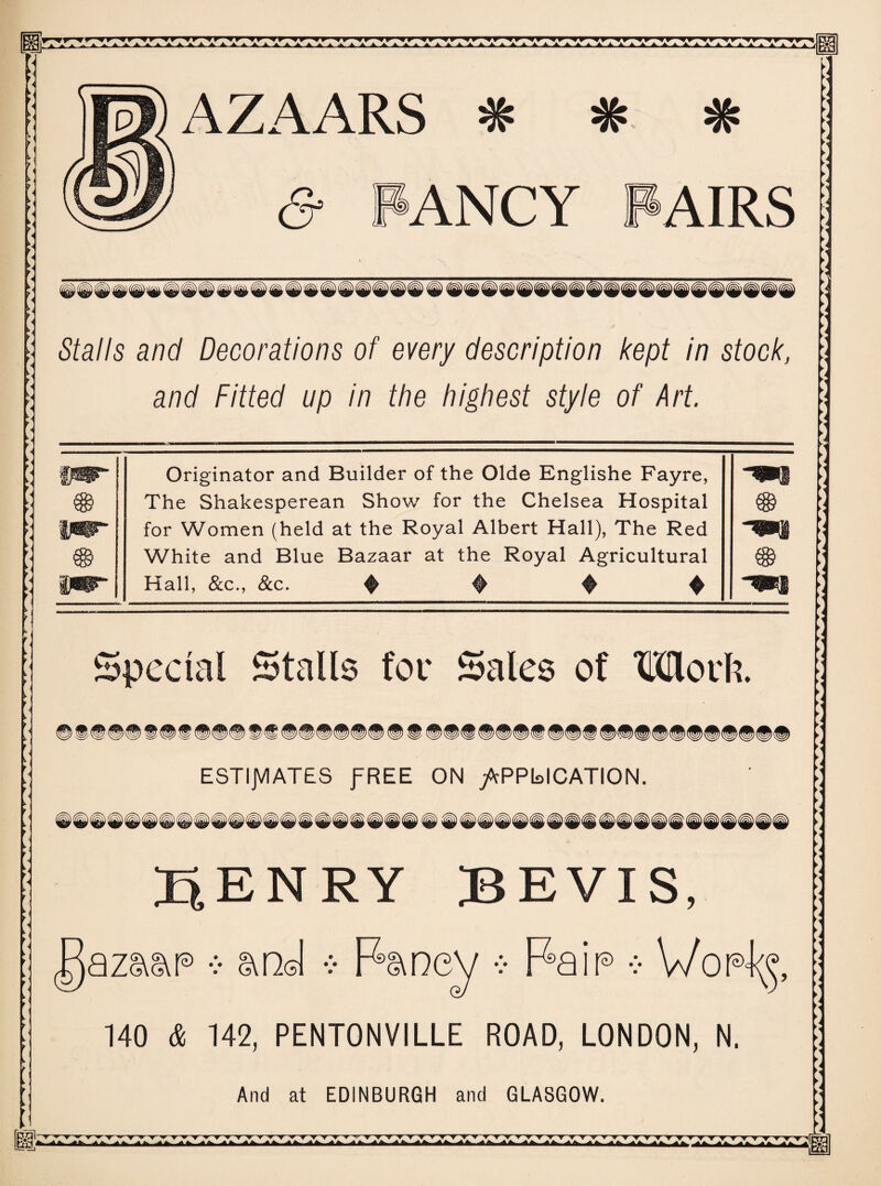 AZAARS ^ <5* PANCY PAIRS Stalls and Decorations of every description kept in stock, and Fitted up in the highest style of Art. PIT Originator and Builder of the Olde Englishe Fayre, -^■1 The Shakesperean Show for the Chelsea Hospital pSP~ for Women (held at the Royal Albert Hall), The Red m White and Blue Bazaar at the Royal Agricultural ipr* Hall, &c., &c. $ ♦ $ ^ Special Stalls for Sales of Mori?. ^p^p^p^p^p^p ESTIJVIATES fREE ON /cPPbICATION. ^ ip IP @ ® ® jp © @ @ © ® @ @ @ ENRY BEVIS, azaat® •:• and •> Fancy •:• Fain •:• 140 & 142, PENTONVILLE ROAD, LONDON, N. i And at EDINBURGH and GLASGOW.