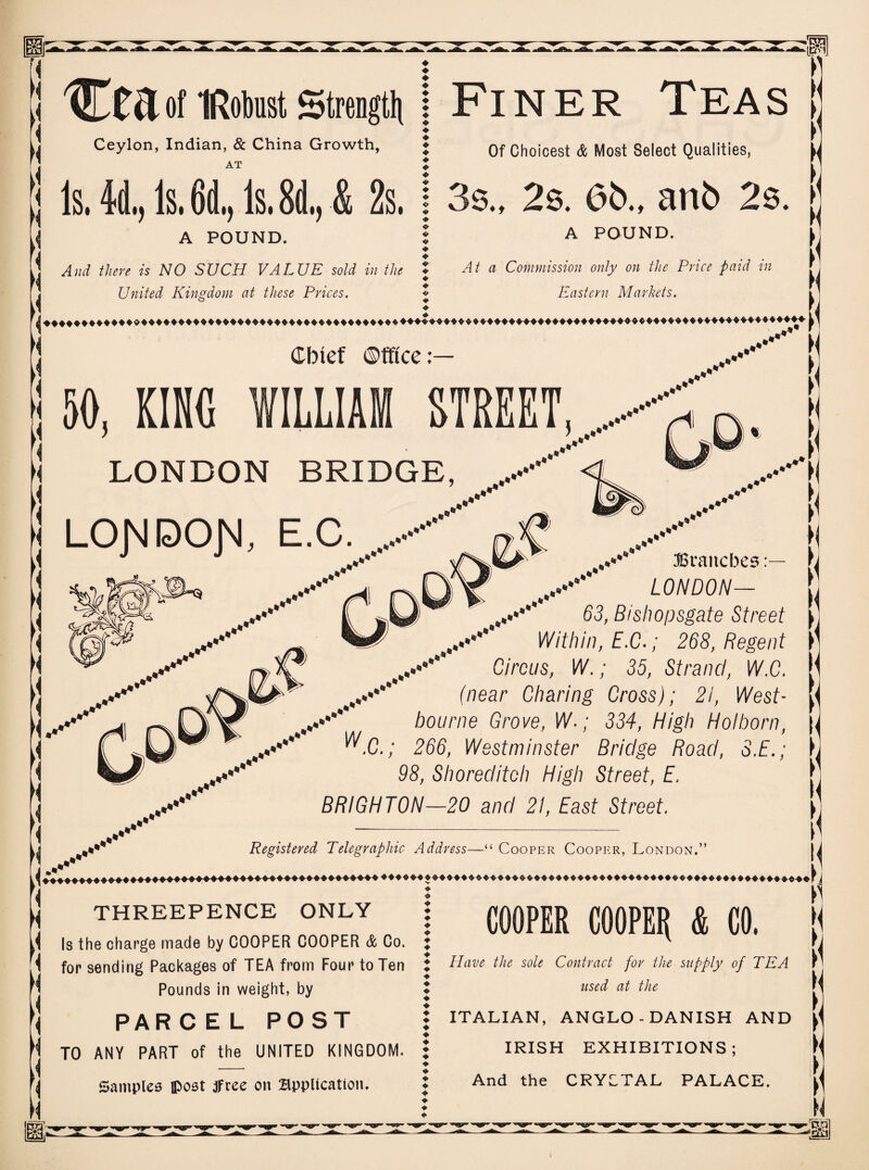 [1 tuof IRobust Strength | FINER TEAS Ceylon, Indian, & China Growth, AT j Is. 4d., Is. 6d,, Is. 8d., & 2s. j A POUND. And there is NO SUCH VALUE sold in the United Kingdom at these Prices. Of Choicest & Most Select Qualities, 3s„ 2s. 6b., anb 2s. A POUND. At a Commission only on the Price paid in Eastern Markets. »< Cbtef Office: j 50, KINO WILLIAM STREET,/^, K LONDON BRIDGE, LOJ'JDOJ'J, E.C. ..** ..***’ ..*** Branches ,..•***'* LONDON— 63, Bishopsgate Street Within, E.C.; 268, Regent y'' Circus, W.; 35, Strand, W.C. (near Charing Cross); 21, West- bourne Grove, W-; 334, High Holborn, W.C.; 266, Westminster Bridge Road, S.E.; 98, Shoreditch High Street, E, BRIGHTON—20 and 21, East Street. Registered Telegraphic Address—“ Cooper Cooper, London.” THREEPENCE ONLY { Is the charge made by COOPER COOPER & Co. { for sending Packages of TEA from Four to Ten Pounds in weight, by PAR C EL POST TO ANY PART of the UNITED KINGDOM. \ Samples post tfree on Application. COOPER COOPER & CO. ♦ Have the sole Contract for the supply of TEA X used at the ♦ J ITALIAN, ANGLO-DANISH AND ♦ t IRISH EXHIBITIONS; ♦ J And the CRYCTAL PALACE.