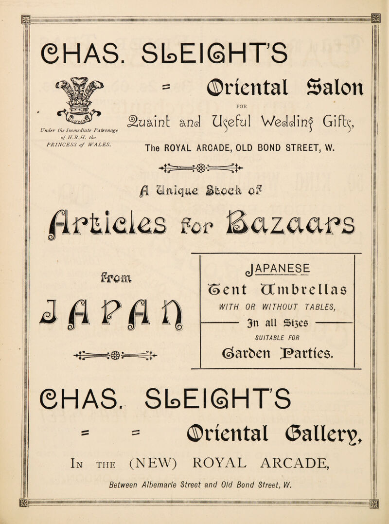 ©HAS. SL.EIGHTS Oriental Salon FOR Under the Immediate Patronage of H.R.H. the PRINCESS of WALES. JEuaint and Useful Wedding The ROYAL ARCADE, OLD BOND STREET, W. «fU *« POP 7 ififi JAPANESE ent CCmbvellas lY/TW Off WITHOUT TABLES, - 3n all Sl3es - SUITABLE FOR Ckrben parties. ©HAS. SLEIGHTS Oriental (Sailer^, In the (NEW) ROYAL ARCADE, Between Albemarle Street and Old Bond Street, W,