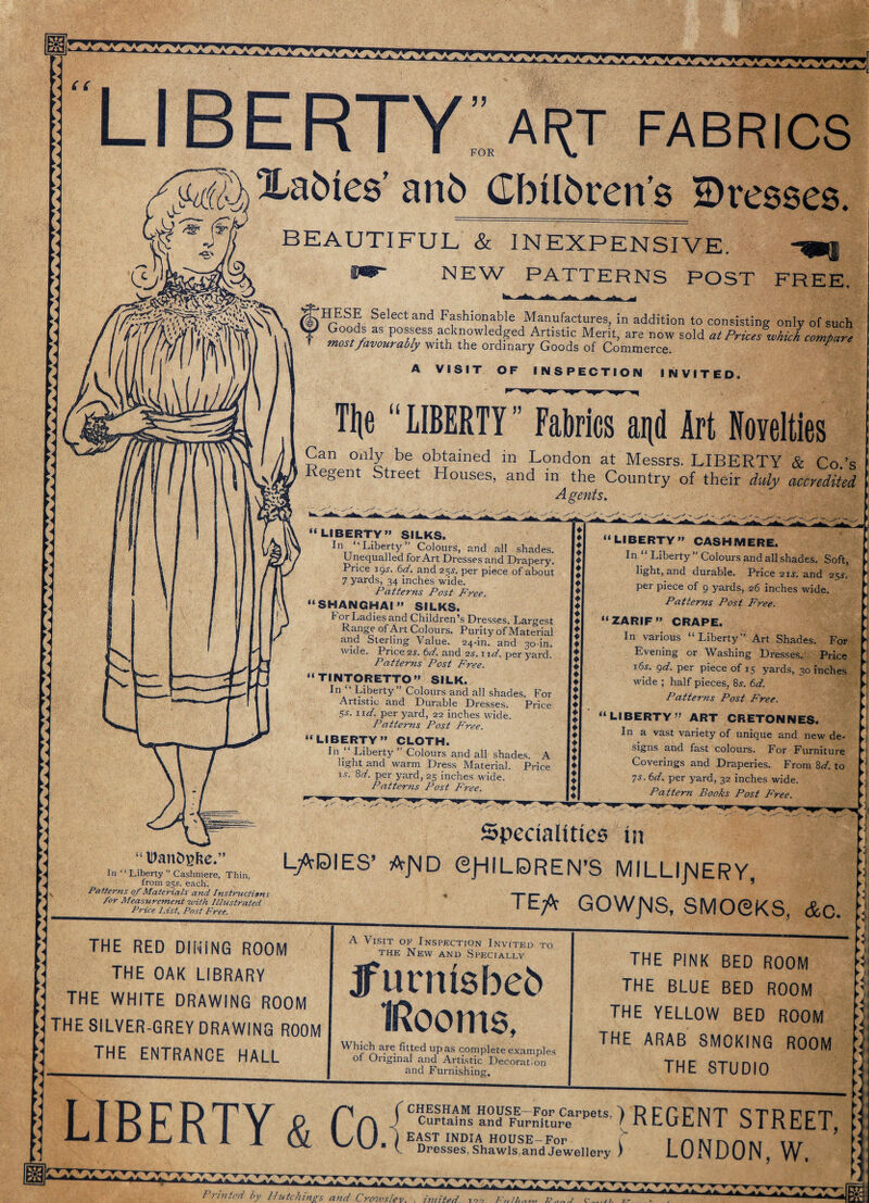 c c liberty: ART FABRICS (f)1!?5? Selectand Fashionable Manufactures, in addition to consisting only of such \ \ Vr Goodf as possess acknowledged Artistic Merit, are now sold at Prices which compare most favourably with the ordinary Goods of Commerce. ' Xabies’ anb Gbilbvens ©resses. BEAUTIFUL & INEXPENSIVE XK NEW PATTERNS POST FREE. A VISIT OF INSPECTION INVITED. Tlje “LIBERTY” Fabrics ai\d Art Novelties Can only be obtained in London at Messrs. LIBERTY & Co.’s Regent Street Houses, and in the Country of their duly accredited Agents. “LIBERTY” SILKS. In ‘“Liberty” Colours, and all - -a -.0, coca cm shades. Unequalled for Art Dresses and Drapery. Price 195-. 6d. and 255-. per piece of about 7 yards, 34 inches wide. Patterns Post Free. “SHANGHAI” SILKS. For Ladies and Children’s Dresses. Largest Range of Art Colours. Purity of Material and Sterling Value. 24-in. and 30-in. wide. Price 2s, 6^/. and 2s. nd. per yard. Patterns Post Free. “TINTORETTO” SILK. In Liberty Colours and all shades. For Artistic and Durable Dresses. Price 5-y. nd. per yard, 22 inches wide. Patterns Post Free. “LIBERTY” CLOTH. 1° “ Liberty” Colours and all shades. licrbt ci nri Lv-noc TV /T' ._* 1 rs light and warm Dress Material. i.v. 8d. per yard, 25 inches wide. Patterns Post Free. A Price “LIBERTY” CASHMERE. In “ Liberty ” Colours and all shades. Soft, light, and durable. Price 2is. and 25J. per piece of 9 yards, 26 inches wide. Patterns Post Free. “ZARIF” CRAPE. In various “Liberty” Art Shades. For Evening or Washing Dresses. Price 16s. 9d. per piece of 15 yards, 30 inches wide ; half pieces, 8*. 6d. Patterns Post Free. “LIBERTY” ART CRETONNES. In a vast variety of unique and new de¬ signs and fast colours. For Furniture Coverings and Draperies. From 8d. to 7s- 6d. per yard, 32 inches wide. Pattern Books Post Free. y ►) “Danbgke.” In “ ‘ Liberty ” Cashmere, Thin, from 25.r. each. Patterns of Materials and Instructions for Measurement -with Illustrated Price List, Post Free. Specialities in LADIES’ A-JMD OjHILDREN’S MILLIJMERY, _' TEA GOWJMS, SMOCKS, &c. THE RED DINiNG ROOM THE OAK LIBRARY THE WHITE DRAWING ROOM THE SILVER-GREY DRAWING ROOM THE ENTRANCE HALL ► I A Visit of Inspection Invited to the New and Specially -UfC-LIALLV Ifurntsbeb Rooms, Which are fitted upas complete examples of Original and Artistic Decoration and Furnishing. THE PINK BED ROOM THE BLUE BED ROOM THE YELLOW BED ROOM THE ARAB SMOKING ROOM THE STUDIO [ TP ^ 1 ^ O r\ -f Cuptains an^ Fupniture^PPetS )REGENT STREET, I—i Dresses, Shawls.and Jewellery f LONDON, W. Printed by Hutchings and Crowstev, imited. 120 F, U ►i 0 UI li i T t t T -r r