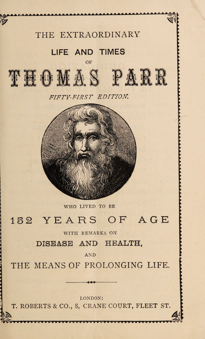 AA. A THE EXTRAORDINARY LIFE AND TIMES OF FIFTY-FIRST EDITION. WHO LIVED TO BE 16 2 YEARS OF AGE WITH REMARKS ON DISEASE AND HEALTH, AND THE MEANS OF PROLONGING LIFE. LONDON: T. ROBERTS & CO., S, CRANE COURT, FLEET ST. -rv^> wtv fti wvTmvn>yj|vv'yvyvvyvyfi»nmi>myy<