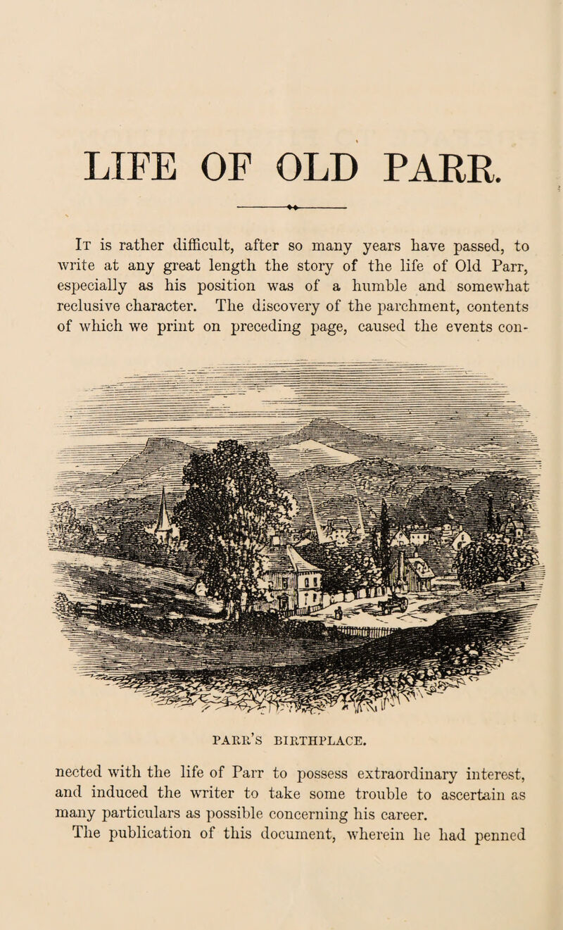 LIFE OF OLD PARR. It is rather difficult, after so many years have passed, to write at any great length the story of the life of Old Parr, especially as his position was of a humble and somewhat reclusive character. The discovery of the parchment, contents of which we print on preceding page, caused the events con- PARIl’s BIRTHPLACE. nected with the life of Parr to possess extraordinary interest, and induced the writer to take some trouble to ascertain as many particulars as possible concerning his career. The publication of this document, wherein he had penned