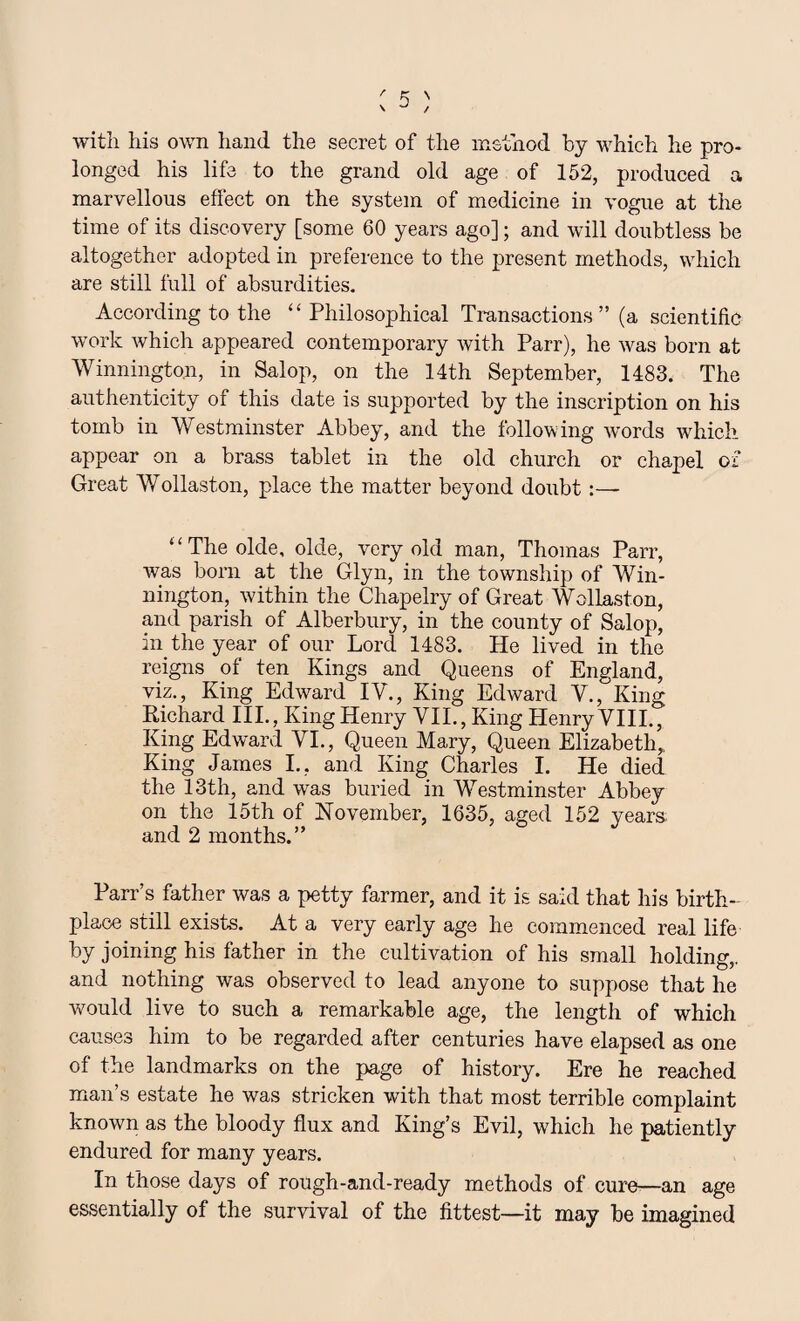 with his own hand the secret of the method by which he pro¬ longed his life to the grand old age of 152, produced a marvellous effect on the system of medicine in vogue at the time of its discovery [some 60 years ago]; and will doubtless be altogether adopted in preference to the present methods, which are still full of absurdities. According to the “Philosophical Transactions ” (a scientific work which appeared contemporary with Parr), he was born at Winningto.n, in Salop, on the 14th September, 1483. The authenticity of this date is supported by the inscription on his tomb in Westminster Abbey, and the following words which appear on a brass tablet in the old church or chapel of Great Wollaston, place the matter beyond doubt ‘ ‘ The olde, olde, very old man, Thomas Parr, was born at the Glyn, in the township of Win- nington, within the Chapelry of Great Wollaston, and parish of Alberbury, in the county of Salop, in the year of our Lord 1483. He lived in the reigns of ten Kings and Queens of England, viz., King Edward IV., King Edward V., King Richard IIP, King Henry VII., King Henry VIII., King Edward VI., Queen Mary, Queen Elizabeth,, King James I., and King Charles I. He died the 13th, and was buried in Westminster Abbey on the 15th of November, 1635, aged 152 years and 2 months.” Parr’s father was a petty farmer, and it is said that his birth¬ place still exists. At a very early age he commenced real life by joining his father in the cultivation of his small holding,, and nothing was observed to lead anyone to suppose that he would live to such a remarkable age, the length of which causes him to be regarded after centuries have elapsed as one of the landmarks on the page of history. Ere he reached man’s estate he was stricken with that most terrible complaint known as the bloody flux and King’s Evil, which he patiently endured for many years. In those days of rough-and-ready methods of cure—an age essentially of the survival of the fittest—it may be imagined