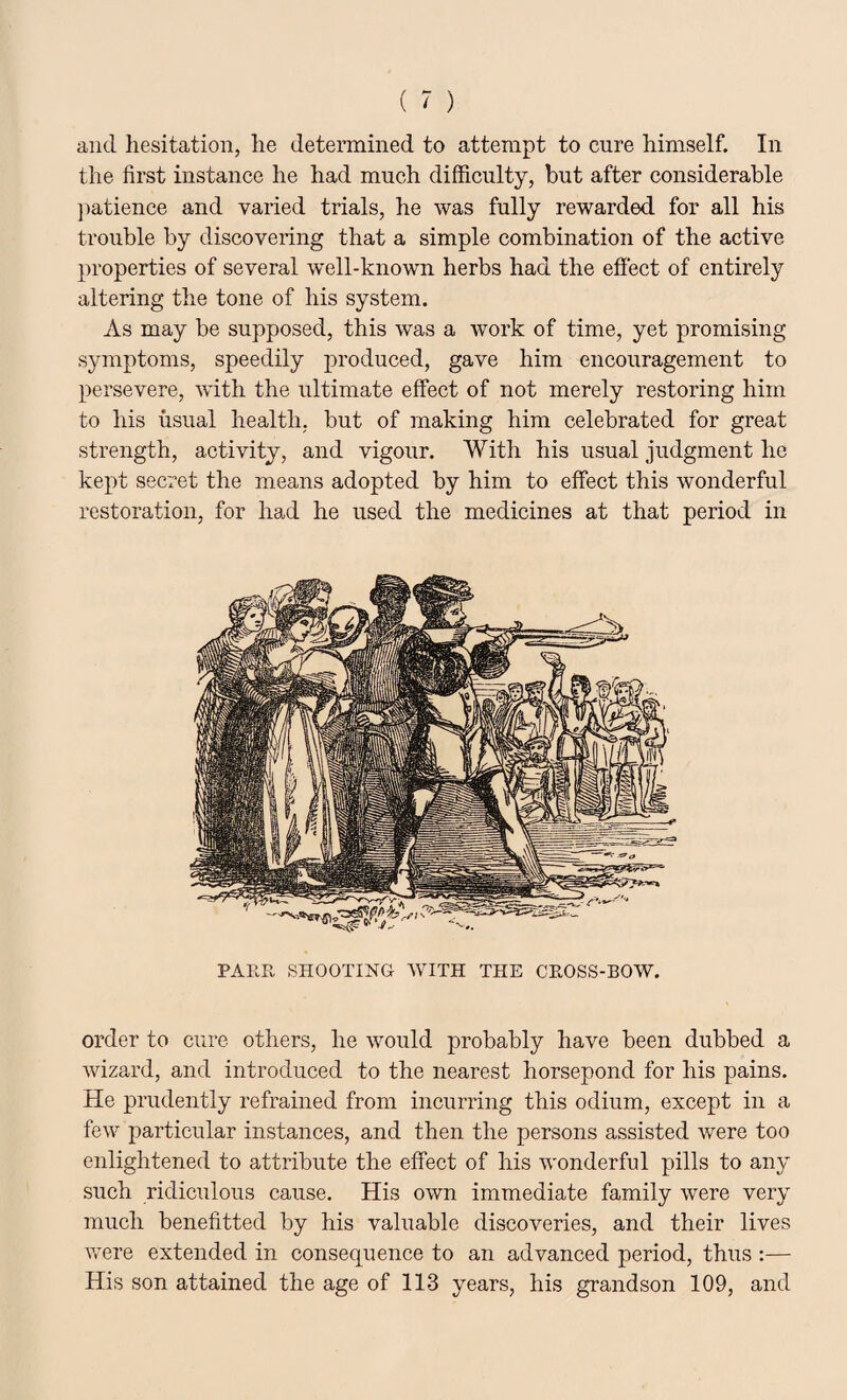 and hesitation, he determined to attempt to cure himself. In the first instance he had much difficulty, but after considerable patience and varied trials, he was fully rewarded for all his trouble by discovering that a simple combination of the active properties of several well-known herbs had the effect of entirely altering the tone of his system. As may be supposed, this was a work of time, yet promising symptoms, speedily produced, gave him encouragement to persevere, with the ultimate effect of not merely restoring him to his usual health, but of making him celebrated for great strength, activity, and vigour. With his usual judgment he kept secret the means adopted by him to effect this wonderful restoration, for had he used the medicines at that period in PARR SHOOTING WITH THE CROSS-BOW. order to cure others, he would probably have been dubbed a wizard, and introduced to the nearest horsepond for his pains. He prudently refrained from incurring this odium, except in a few particular instances, and then the persons assisted were too enlightened to attribute the effect of his wonderful pills to any such ridiculous cause. His own immediate family were very much benefitted by his valuable discoveries, and their lives were extended in consequence to an advanced period, thus :— His son attained the age of 113 years, his grandson 109, and