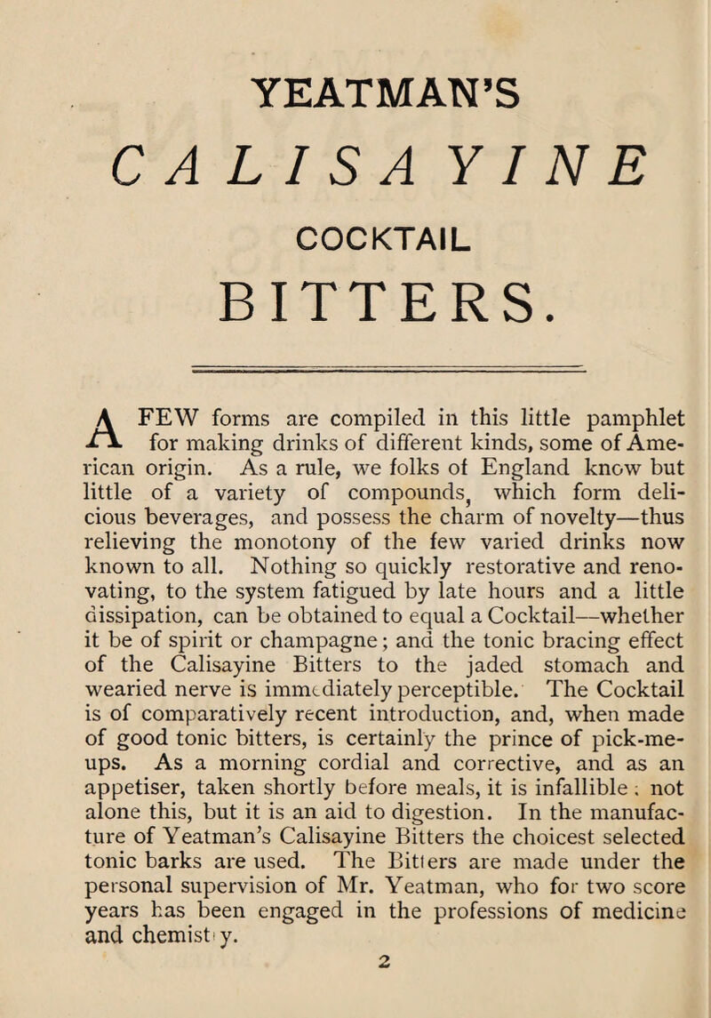 C AllS A YIN E COCKTAIL BITTERS. A FEW forms are compiled in this little pamphlet for making drinks of different kinds, some of Ame¬ rican origin. As a rule, we folks of England know but little of a variety of compounds^ which form deli¬ cious beverages, and possess the charm of novelty—thus relieving the monotony of the few varied drinks now known to all. Nothing so quickly restorative and reno¬ vating, to the system fatigued by late hours and a little dissipation, can be obtained to equal a Cocktail—whether it be of spirit or champagne; and the tonic bracing effect of the Calisayine Bitters to the jaded stomach and wearied nerve is immediately perceptible. The Cocktail is of comparatively recent introduction, and, when made of good tonic bitters, is certainly the prince of pick-me- ups. As a morning cordial and corrective, and as an appetiser, taken shortly before meals, it is infallible ; not alone this, but it is an aid to digestion. In the manufac¬ ture of Yeatman’s Calisayine Bitters the choicest selected tonic barks are used. The Bitters are made under the personal supervision of Mr. Yeatman, who for two score years has been engaged in the professions of medicine and chemist I y.