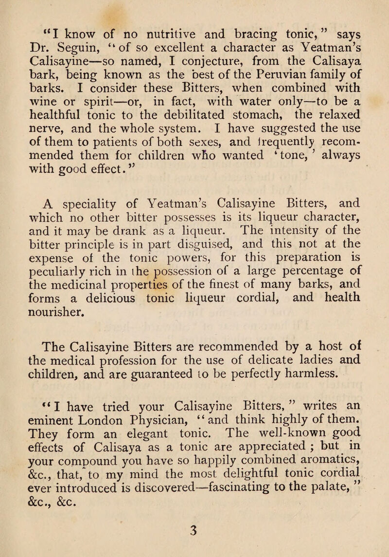 “ I know of no nutritive and bracing tonic, ” says Dr. Seguin, “of so excellent a character as Yeatman’s Calisayine—so named, I conjecture, from the Calisaya bark, being known as the best of the Peruvian family of barks. I consider these Bitters, when combined with wine or spirit—or, in fact, with water only—to be a healthful tonic to the debilitated stomach, the relaxed nerve, and the whole system. I have suggested the use of them to patients of both sexes, and irequently recom¬ mended them for children who wanted ‘ tone, ’ always with good effect. ” A speciality of Yeatman’s Calisayine Bitters, and which no other bitter possesses is its liqueur character, and it may be drank as a liqueur. The intensity of the bitter principle is in part disguised, and this not at the expense of the tonic powers, for this preparation is peculiarly rich in the possession of a large percentage of the medicinal properties of the finest of many barks, and forms a delicious tonic liqueur cordial, and health nourisher. The Calisayine Bitters are recommended by a host of the medical profession for the use of delicate ladies and children, and are guaranteed to be perfectly harmless. I have tried your Calisayine Bitters, ” writes an eminent London Physician, “and think highly of them. They form an elegant tonic. The well-known good effects of Calisaya as a tonic are appreciated ; but in your compound you have so happily combined aromatics, &c., that,* to my mind the most delightful tonic cordial ever introduced is discovered—fascinating to the palate, ” &c., &c.