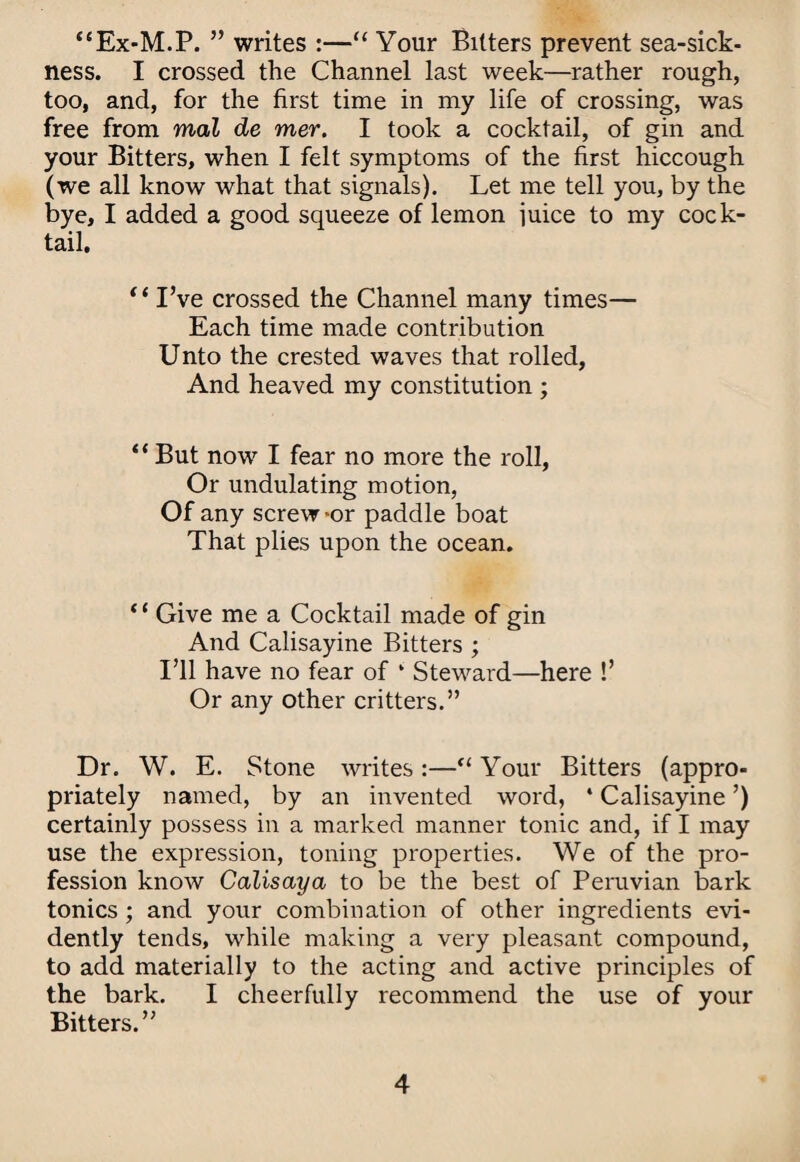 “Ex-M.P. ” writes :—“ Your Bitters prevent sea-sick¬ ness. I crossed the Channel last week—rather rough, too, and, for the first time in my life of crossing, was free from mal de mer. I took a cocktail, of gin and your Bitters, when I felt symptoms of the first hiccough (we all know what that signals). Let me tell you, by the bye, I added a good squeeze of lemon juice to my cock¬ tail. I’ve crossed the Channel many times— Each time made contribution Unto the crested waves that rolled, And heaved my constitution ; “ But now I fear no more the roll, Or undulating motion. Of any screw *or paddle boat That plies upon the ocean. ‘ ‘ Give me a Cocktail made of gin And Calisayine Bitters ; I’ll have no fear of ‘ Steward—here !’ Or any other critters.” Dr. W. E. Stone writes :—Your Bitters (appro¬ priately named, by an invented word, ‘ Calisayine ’) certainly possess in a marked manner tonic and, if I may use the expression, toning properties. We of the pro¬ fession know Calisaya to be the best of Peruvian bark tonics; and your combination of other ingredients evi¬ dently tends, while making a very pleasant compound, to add materially to the acting and active principles of the bark. I cheerfully recommend the use of your Bitters.”