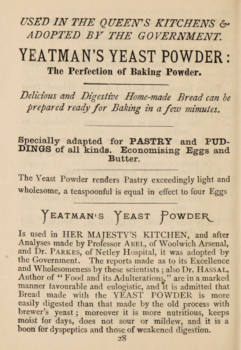 USED IN THE QUEENS KITCHENS 6- ADOPTED BY THE GOVERNMENT. YEATMAN’S YEAST POWDER: The Perfection of Baking Powder. Delicious and Digestive Home-made Bread can he prepared ready for Baking in a few mimutes. Specially adapted for PASTRY and PUD¬ DINGS of all kinds. Economising Eggs and Butter. The Yeast Powder renders Pastry exceedingly light and wholesome, a teaspoonful is equal in effect to four Eggs yBATMAN'S ySAST j^OWDEI^ Is used in HER MAJESTY’S KITCHEN, and after Analyses made by Professor Abel, of Woolwich Arsenal, and Dr. Parkes, of Netley Hospital, it was adopted by the Government. The reports made as to its Excellence and Wholesomeness by these scientists ; also Dr. Hassal, Author of “ Food and its Adulteration^” are in a marked manner favourable and eulogistic, and it is admitted that Bread made with the YEAST POWDER is more easily digested than that made by the old process with brewer’s yeast; moreover it is more nutritious, keeps moist for days, does not sour or mildew, and it is a boon for dyspeptics and those of weakened digestion.