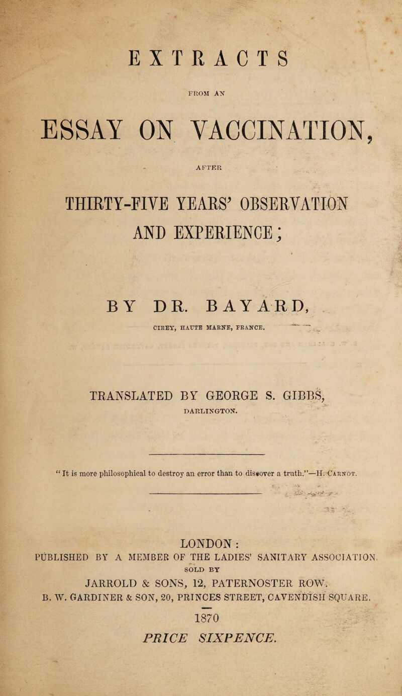 EXTRACTS FROM AN ESSAY ON VACCINATION, AFTER THIRTY-FIVE YEARS’ OBSERVATION AND EXPERIENCE; BY DR. BAYARD, CIREY, HAUTE MARNE, FRANCE. TRANSLATED BY GEORGE S. GIBBS, DARLINGTOX. “ It is more philosophical to destroy an error than to diseover a truth.”—H. Carnot. LONDON: PUBLISHED BY A MEMBER OF THE LADIES’ SANITARY ASSOCIATION SOLD BY JARROLD & SONS, 12, PATERNOSTER ROW, B. W. GARDINER & SON, 20, PRINCES STREET, CAVENDISH SQUARE, 1870 PRICE SIXPENCE.