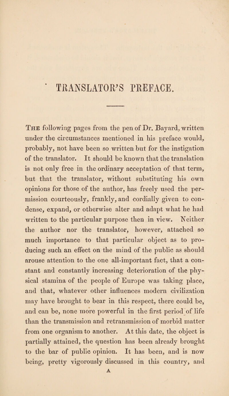 TRANSLATOR’S PREFACE. The following pages from the pen of Dr. Bayard., written under the circumstances mentioned in his preface would, probably, not have been so written but for the instigation of the translator. It should be known that the translation is not only free in the ordinary acceptation of that term, but that the translator, without substituting his own opinions for those of the author, has freely used the per¬ mission courteously, frankly, and cordially given to con¬ dense, expand, or otherwise alter and adapt what he had written to the particular purpose then in view. Neither the author nor the translator, however, attached so much importance to that particular object as to pro¬ ducing such an effect on the mind of the public as should arouse attention to the one all-important fact, that a con¬ stant and constantly increasing deterioration of the phy¬ sical stamina of the people of Europe was taking place, and that, whatever other influences modern civilization may have brought to bear in this respect, there could be, and can be, none more powerful in the first period of life than the transmission and retransmission of morbid matter from one organism to another. At this date, the object is partially attained, the question has been already brought to the bar of public opinion. It has been, and is now being, pretty vigorously discussed in this country, and A