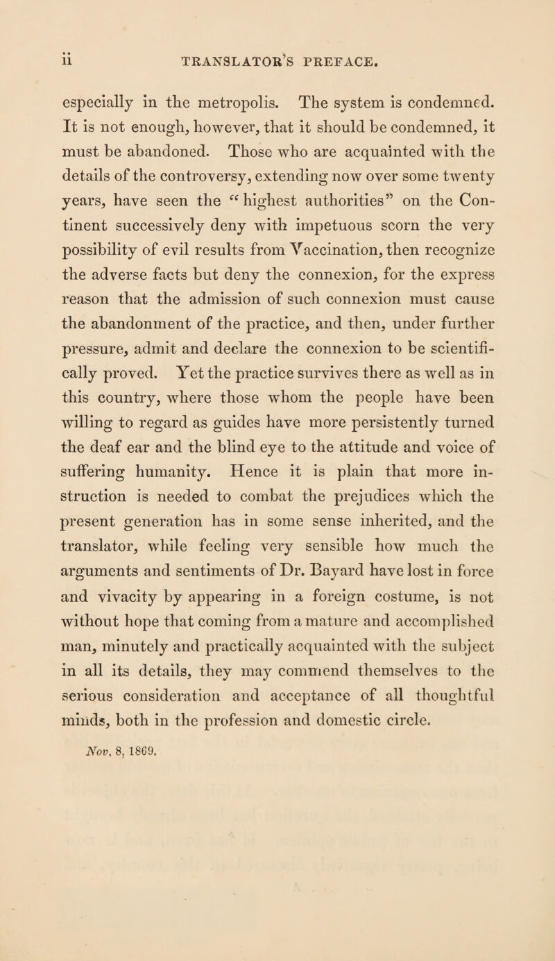 especially in the metropolis. The system is condemned. It is not enough, however, that it should be condemned, it must be abandoned. Those who are acquainted with the details of the controversy, extending now over some twenty years, have seen the “ highest authorities” on the Con¬ tinent successively deny with impetuous scorn the very possibility of evil results from Vaccination, then recognize the adverse facts but deny the connexion, for the express reason that the admission of such connexion must cause the abandonment of the practice, and then, under further pressure, admit and declare the connexion to be scientifi¬ cally proved. Yet the practice survives there as well as in this country, where those whom the people have been willing to regard as guides have more persistently turned the deaf ear and the blind eye to the attitude and voice of suffering humanity. Hence it is plain that more in¬ struction is needed to combat the prejudices which the present generation has in some sense inherited, and the translator, while feeling very sensible how much the arguments and sentiments of Dr. Bayard have lost in force and vivacity by appearing in a foreign costume, is not without hope that coming from a mature and accomplished man, minutely and practically acquainted with the subject in all its details, they may commend themselves to the serious consideration and acceptance of all thoughtful minds, both in the profession and domestic circle. Nov, 8, 1869.
