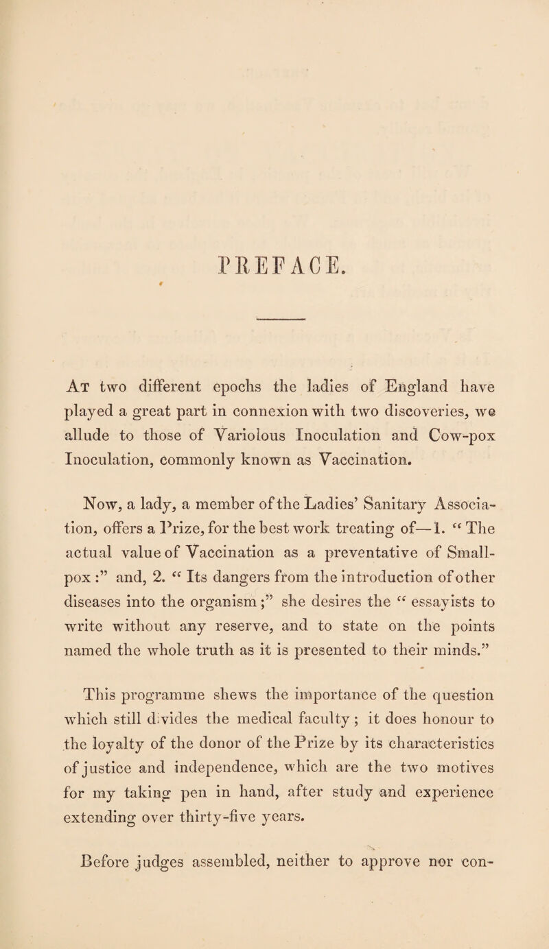 PREFACE. 9 At two different epochs the ladies of England have played a great part in connexion with two discoveries, we allude to those of Variolous Inoculation and Cow-pox Inoculation, commonly known as Vaccination. Now, a lady, a member of the Ladies’ Sanitary Associa¬ tion, offers a Prize, for the best work treating of—1. The actual value of Vaccination as a preventative of Small¬ pox and, 2. Its dangers from the introduction of other diseases into the organismshe desires the “ essayists to write without any reserve, and to state on the points named the whole truth as it is presented to their minds.” This programme shews the importance of the question which still divides the medical faculty; it does honour to the loyalty of the donor of the Prize by its characteristics of justice and independence, which are the two motives for my taking pen in hand, after study and experience extending over thirty-five years. Before judges assembled, neither to approve nor con-