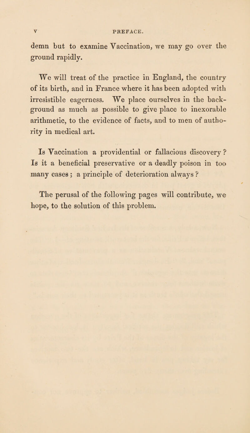 demn but to examine Vaccination, we may go over the ground rapidly. We will treat of the practice in England, the country of its birth, and in France where it has been adopted with irresistible eagerness. We place ourselves in the back¬ ground as much as possible to give place to inexorable arithmetic, to the evidence of facts, and to men of autho¬ rity in medical art. Is Vaccination a providential or fallacious discovery ? Is it a beneficial preservative or a deadly poison in too many eases ; a principle of deterioration always ? The perusal of the following pages will contribute, we hope, to the solution of this problem.