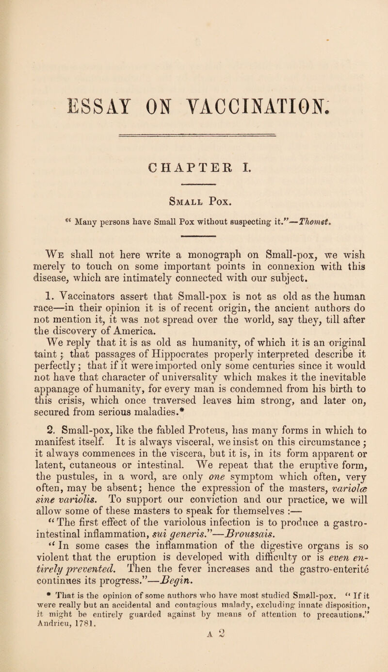 CHAPTER I. Small Pox. u Many persons have Small Pox without suspecting- it ”—Thomet, We shall not here write a monograph on Small-pox, we wish merely to touch on some important points in connexion with this disease, which are intimately connected with our subject. 1. Vaccinators assert that Small-pox is not as old as the human race—in their opinion it is of recent origin, the ancient authors do not mention it, it was not spread over the world, say they, till after the discovery of America. We reply that it is as old as humanity, of which it is an original taint; that passages of Hippocrates properly interpreted describe it perfectly; that if it were imported only some centuries since it would not have that character of universality which makes it the inevitable appanage of humanity, for every man is condemned from his birth to this crisis, which once traversed leaves him strong, and later on, secured from serious maladies.* 2. Small-pox, like the fabled Proteus, has many forms in which to manifest itself. It is always visceral, we insist on this circumstance ; it always commences in the viscera, but it is, in its form apparent or latent, cutaneous or intestinal. We repeat that the eruptive form, the pustules, in a word, are only one symptom which often, very often, may be absent; hence the expression of the masters, variolce sine variolis. To support our conviction and our practice, we will allow some of these masters to speak for themselves :— “The first effect of the variolous infection is to produce a gastro¬ intestinal inflammation, sui generis.”—Broussais. “ In some cases the inflammation of the digestive organs is so violent that the eruption is developed with difficulty or is even en¬ tirely prevented. Then the fever increases and the gastro-enterite continues its progress.’’—Begin. * That is the opinion of some authors who have most studied Small-pox. “ If it were really but an accidental and contagious malady, excluding innate disposition, it might be entirely guarded against by means of attention to precautions.’' Andrieu, 1781.