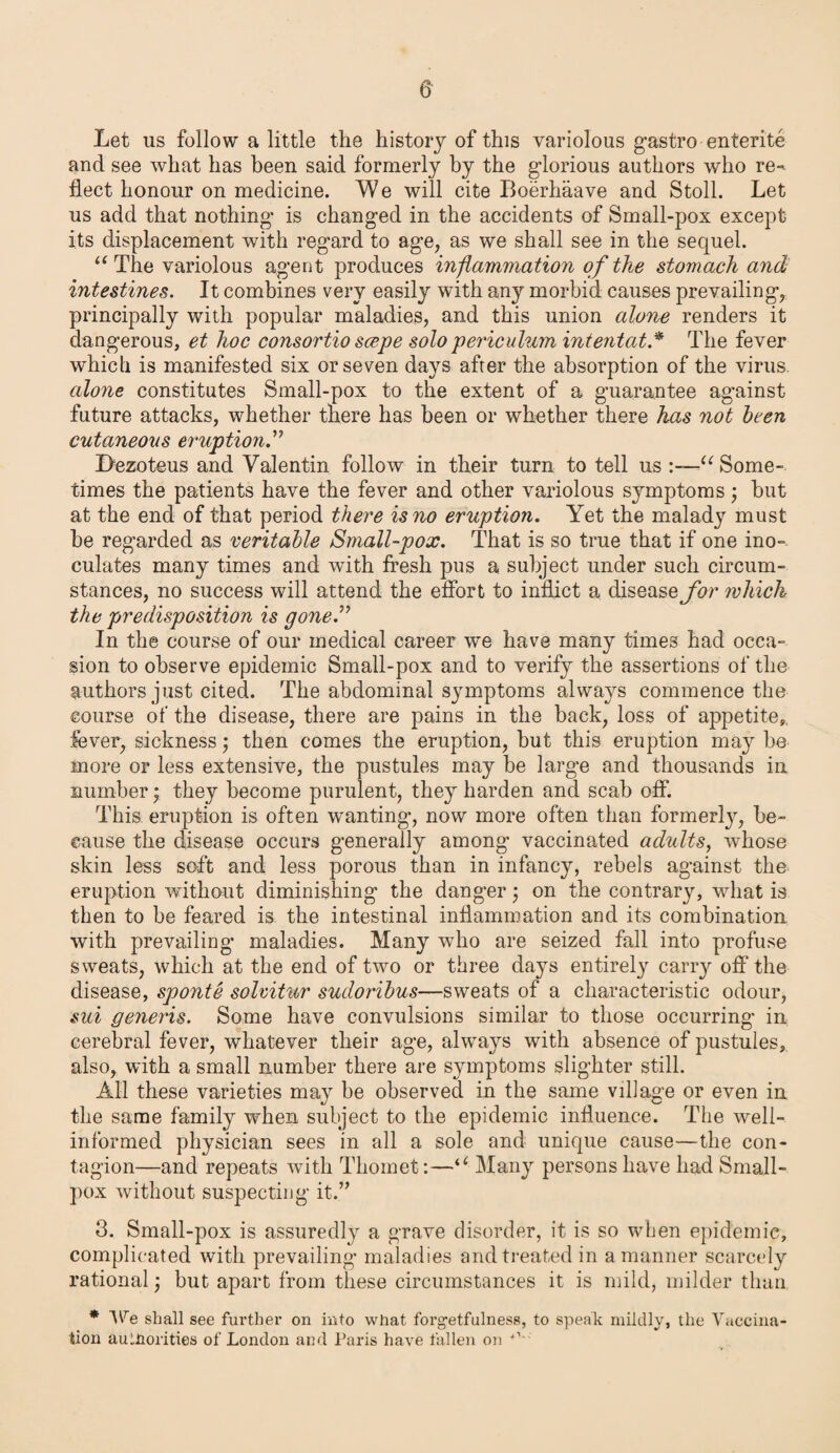Let us follow a little the history of this variolous gastro entente and see what has been said formerly by the glorious authors who re¬ flect honour on medicine. We will cite Boerhaave and Stoll. Let us add that nothing' is changed in the accidents of Small-pox except its displacement with regard to age, as we shall see in the sequel. “ The variolous agent produces inflammation of the stomach and intestines. It combines very easily with any morbid causes prevailing, principally with popular maladies, and this union alone renders it dangerous, et hoc consortio scepe solo periculum intentat.* The fever which is manifested six or seven days after the absorption of the virus. alone constitutes Small-pox to the extent of a guarantee against future attacks, whether there has been or whether there has not been cutaneous eruption.” Dezoteus and Valentin follow in their turn to tell us :—u Some¬ times the patients have the fever and other variolous symptoms; but at the end of that period there is no eruption. Yet the malady must he regarded as veritable Small-pox. That is so true that if one ino¬ culates many times and with fresh pus a subject under such circum¬ stances, no success will attend the effort to inflict a disease for which the predisposition is gone.” In the course of our medical career we have many times had occa¬ sion to observe epidemic Small-pox and to verify the assertions of the authors just cited. The abdominal symptoms always commence the course of the disease, there are pains in the back, loss of appetite,, fever, sickness ,* then comes the eruption, but this eruption may be more or less extensive, the pustules may be large and thousands in number; they become purulent, they harden and scab off. This eruption is often wanting, now more often than formerly, be¬ cause the disease occurs generally among vaccinated adults, whose skin less soft and less porous than in infancy, rebels against the eruption without diminishing the danger; on the contrary, what is then to he feared is the intestinal inflammation and its combination with prevailing maladies. Many who are seized fall into profuse sweats, which at the end of two or three days entirely carry off the disease, sponte solvitur sudoribus—sweats of a characteristic odour, sui generis. Some have convulsions similar to those occurring in cerebral fever, whatever their age, always with absence of pustules, also, with a small number there are symptoms slighter still. All these varieties may be observed in the same village or even in the same family when subject to the epidemic influence. The well- informed physician sees in all a sole and unique cause—the con¬ tagion—and repeats with Thomet:—“ Many persons have had Small¬ pox without suspecting it.” 3. Small-pox is assuredly a grave disorder, it is so when epidemic, complicated with prevailing maladies and treated in a manner scarcely rational but apart from these circumstances it is mild, milder than * We shall see further on into what forgetfulness, to speak mildly, the Vaccina¬ tion auLHorities of London and Paris have fallen on