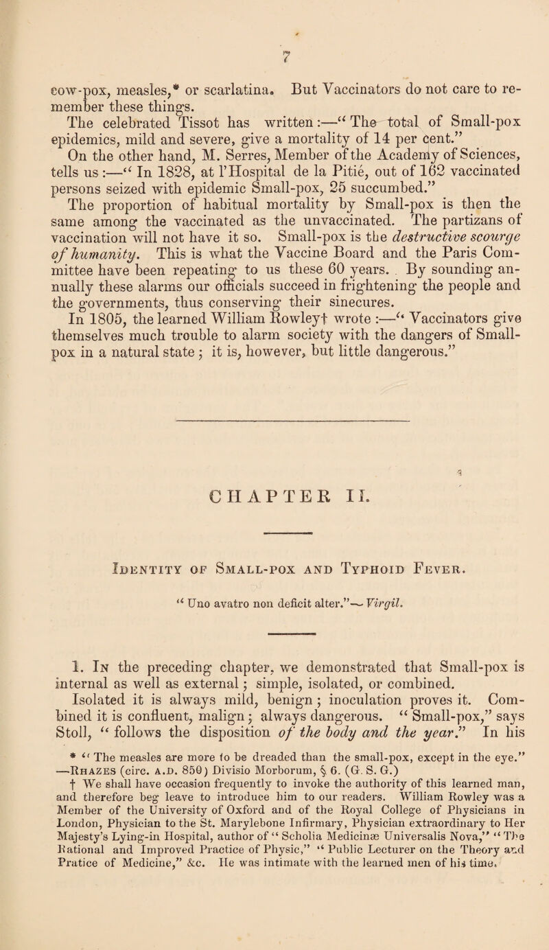 eow-pox, measles,* or scarlatinaa But Vaccinators do not care to re¬ member these things. The celebrated Tissot has written:—u Tire total of Small-pox epidemics, mild and severe, give a mortality of 14 per cent.” On the other hand, M. Serres, Member of the Acadenly of Sciences, tells us “ In 1828, at 1’Hospital de la Pitie, out of 162 vaccinated persons seized with epidemic Small-pox, 25 succumbed.” The proportion of habitual mortality by Small-pox is then the same among the vaccinated as the unvaccinated. The partizans of vaccination will not have it so. Small-pox is the destructive scourge of humanity. This is what the Vaccine Board and the Paris Com¬ mittee have been repeating to us these 60 years. By sounding an¬ nually these alarms our officials succeed in frightening the people and the governments, thus conserving their sinecures. In 1805, the learned William Rowleyf wrote :—Vaccinators give themselves much trouble to alarm society with the dangers of Small¬ pox in a natural state ; it is, however, but little dangerous.” % CHAPTER II. Identity of Small-pox and Typhoid Fever. u Uno avatro non deficit alter.”—• Virgil. 1. In the preceding chapter, we demonstrated that Small-pox is internal as well as external ; simple, isolated, or combined. Isolated it is always mild, benign ; inoculation proves it. Com¬ bined it is confluent, malign^ always dangerous. u Small-pox,” says Stoll, u follows the disposition of the body and the year.” In his * il The measles are more <0 be dreaded than the small-pox, except in the eye.” —Rhazes (circ. a.d. 850) Divisio Morborum, 6. (G. S. G.) f We shall have occasion frequently to invoke the authority of this learned man, and therefore beg1 leave to introduce him to our readers. William Rowley was a Member of the University of Oxford and of the Royal College of Physicians in London, Physician to the St. Marylebone Infirmary, Physician extraordinary to Her Majesty’s Lying-in Hospital, author of “ Scholia Medicinse Universalis Nova,” “ Tbs Rational and Improved Practice of Physic,” u Public Lecturer on the Theory and Pratice of Medicine,” &c. He was intimate with the learned men of hi* time.