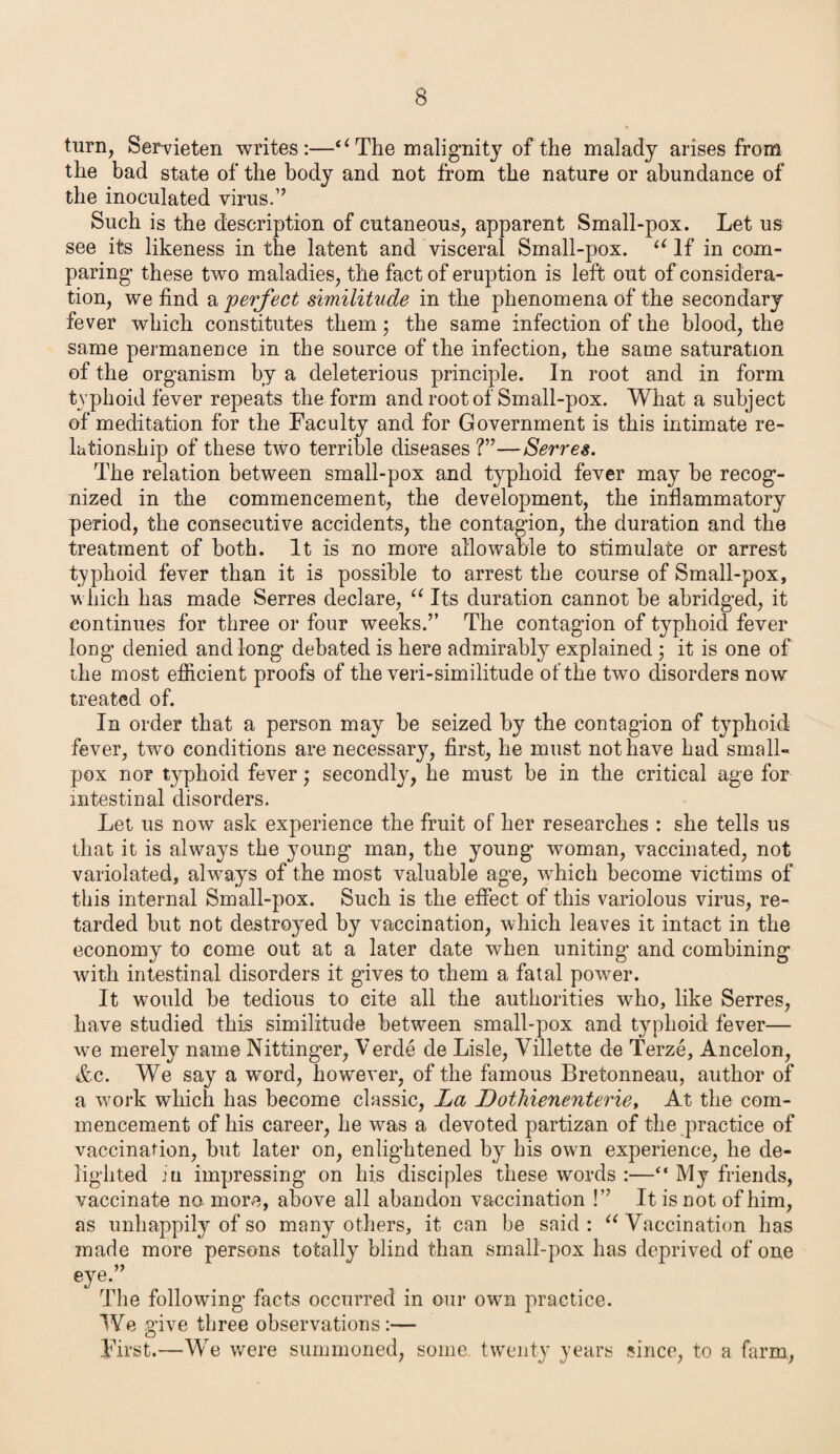turn, Servieten writes:—“ The malignity of the malady arises from the bad state of the body and not from the nature or abundance of the inoculated virus.” Such is the description of cutaneous, apparent Small-pox. Let us see its likeness in the latent and visceral Small-pox. u If in com¬ paring' these two maladies, the fact of eruption is left out of considera¬ tion, we find a perfect similitude in the phenomena of the secondary fever which constitutes them; the same infection of the blood, the same permanence in the source of the infection, the same saturation of the organism by a deleterious principle. In root and in form typhoid fever repeats the form and root of Small-pox. What a subject of meditation for the Faculty and for Government is this intimate re¬ lationship of these two terrible diseases ?”—Sevres. The relation between small-pox and typhoid fever may he recog¬ nized in the commencement, the development, the inflammatory period, the consecutive accidents, the contagion, the duration and the treatment of both. It is no more allowable to stimulate or arrest typhoid fever than it is possible to arrest the course of Small-pox, which has made Serres declare, “ Its duration cannot be abridged, it continues for three or four weeks.” The contagion of typhoid fever long denied and long debated is here admirably explained ; it is one of ihe most efficient proofs of the veri-similitude of the two disorders now treated of. In order that a person may be seized by the contagion of typhoid fever, two conditions are necessary, first, he must not have had small¬ pox nor typhoid fever; secondly, he must be in the critical age for intestinal disorders. Let us now ask experience the fruit of her researches : she tells us that it is always the young man, the young woman, vaccinated, not variolated, always of the most valuable age, which become victims of this internal Small-pox. Such is the effect of this variolous virus, re¬ tarded but not destroyed by vaccination, which leaves it intact in the economy to come out at a later date when uniting and combining with intestinal disorders it gives to them a fatal power. It would be tedious to cite all the authorities who, like Serres, have studied this similitude between small-pox and typhoid fever— we merely name Nittinger, Verde de Lisle, Yillette de Terze, Ancelon, &c. We say a word, however, of the famous Bretonneau, author of a work which has become classic, La Dothxenenterie, At the com¬ mencement of his career, he was a devoted partizan of the practice of vaccination, but later on, enlightened by his own experience, he de¬ lighted ju impressing on his disciples these words :—“ My friends, vaccinate no more, above all abandon vaccination !” It is not of him, as unhappily of so many others, it can be said : “ Vaccination has made more persons totally blind than small-pox has deprived of one eye.” The following facts occurred in our own practice. We give three observations:— First.—We were summoned, some twenty years since, to a farm,