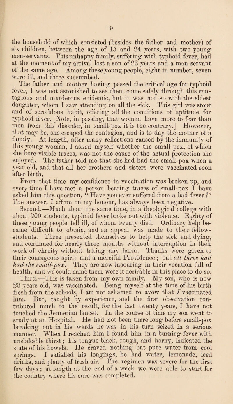 the household of which consisted (besides the father and mother) of six children, between the age of 15 and 24 years, with two young men-servants. This unhappy family, suffering with typhoid fever, had at the moment of my arrival lost a son of 23 years and a man servant of the same age. Among these young' people, eight in number, seven were ill, and three succumbed. The father and mother having passed the critical age for typhoid fever, I was not astonished to see them come safely through this con¬ tagious and murderous epidemic, but it was not so with the eldest daughter, whom I saw attending on all the sick. This girl was stout and of scrofulous habit, offering all the conditions of aptitude for typhoid fever. [Note, in passing, that women have more to fear than men from this disorder, in small-pox it is the contrary.] However, that may be, she escaped the contagion, and is to-day the mother of a family. At length, after many reflections caused by the immunity of this young woman, I asked myself whether the small-pox, of which she bore visible traces, was not the cause of the actual protection she enjoyed. The father told me that she had had the small-pox when a year old, and that all her brothers and sisters were vaccinated soon after birth. From that time my confidence in vaccination was broken up, and every time I have met a person bearing traces of small-pox I have asked him this question, u Have you ever suffered from a bad fever ?” The answer, I affirm on my honour, has always been negative. Second.-—Much about the same time, in a theological college with about 200 students, typhoid fever broke out with violence. Eighty of these young people fell ill, of whom twenty died. Ordinary help be¬ came difficult to obtain, and an appeal was made to their fellow- students. Three presented themselves to help the sick and dying’, and continued for nearly three months without interruption in their work of charity without taking any harm. Thanks were given to their courageous spirit and a merciful Providence ; but all three had had the small-pox. They are now labouring in their vocation full of health, and we could name them were it desirable in this place to do so. Third.—This is taken from my own family. My son, who is now 23 years old, was vaccinated. Being myself at the time of his birth fresh from the schools, I am not ashamed to avow that I vaccinated him. But, taught by experience, and the first observation con¬ tributed much to the result, for the last twenty years, I have not touched the Jennerian lancet. In the course of time my son went to study at an Hospital. He had not been there long before small-pox breaking out in his wards he was in his turn seized in a serious manner. When I reached him I found him in a burning fever with unslakable thirst; his tongue black, rough, and horny, indicated the state of his bowels. He craved nothing but pure water from cool springs. I satisfied his longings, he had water, lemonade, iced drinks, and plenty of fresh air. The regimen was severe for the first few days; at length at the end of a week we were able to start for the country where his cure was completed.