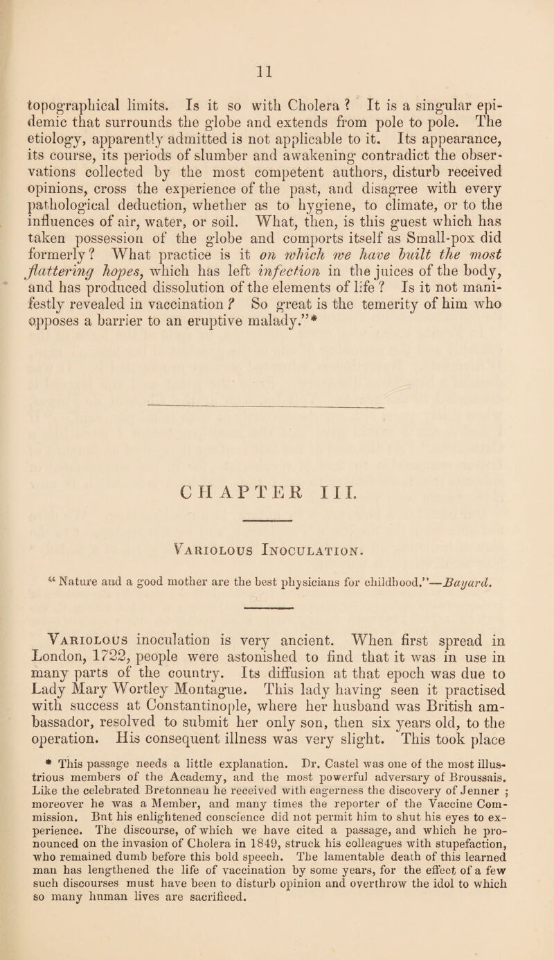 topographical limits. Is it so with Cholera ? It is a singular epi¬ demic that surrounds the globe and extends from pole to pole. The etiology, apparently admitted is not applicable to it. Its appearance, its course, its periods of slumber and awakening' contradict the obser¬ vations collected by the most competent authors, disturb received opinions, cross the experience of the past, and disagree with every pathological deduction, whether as to hygiene, to climate, or to the influences of air, water, or soil. What, then, is this guest which has taken possession of the globe and comports itself as Small-pox did formerly? What practice is it on which we have built the most flattering hopes, which has left infection in the juices of the body, and has produced dissolution of the elements of life ? Is it not mani¬ festly revealed in vaccination ? So great is the temerity of him who opposes a barrier to an eruptive malady.”* C II A P T E E I I L Variolous Inoculation. w Nature aud a good mother are the best physicians for childhood.”—Bayard. Variolous inoculation is very ancient. When first spread in London, 1722, people were astonished to find that it was in use in many parts of the country. Its diffusion at that epoch was due to Lady Mary Wortley Montague. This lady having seen it practised with success at Constantinople, where her husband was British am¬ bassador, resolved to submit her only son, then six years old, to the operation. His consequent illness was very slight. This took place * This passage needs a little explanation. Dr. Castel was one of the most illus¬ trious members of the Academy, and the most powerful adversary of Broussais. Like the celebrated Bretonneau he received with eagerness the discovery of Jenner ; moreover he was a Member, and many times the reporter of the Vaccine Com¬ mission. But his enlightened conscience did not permit him to shut his eyes to ex¬ perience. The discourse, of which we have cited a passage, and which he pro¬ nounced on the invasion of Cholera in 1849, struck his colleagues with stupefaction, who remained dumb before this bold speech. The lamentable death of this learned man has lengthened the life of vaccination by some years, for the effect of a few such discourses must have been to disturb opinion and overthrow the idol to which so many hnman lives are sacrificed.