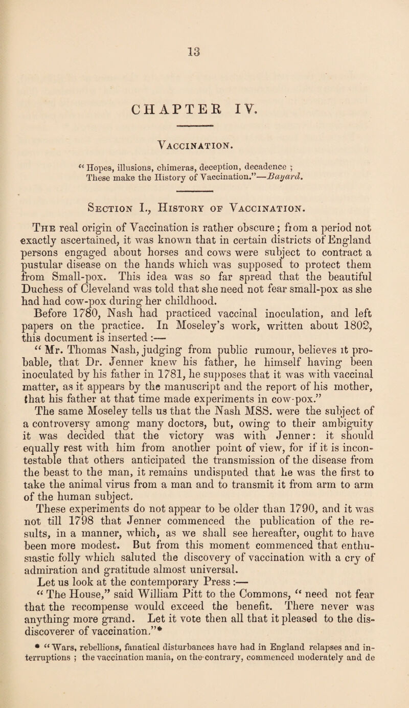 CHAPTER XV. Vaccination. u Hopes, illusions, chimeras, deception, decadence ; These make the History of Vaccination.”—Bayard. Section 1., History of Vaccination. The real origin of Vaccination is rather obscure; fiom a period not exactly ascertained, it was known that in certain districts of England persons engaged about horses and cows were subject to contract a pustular disease on the hands which was supposed to protect them from Small-pox. This idea was so far spread that the beautiful Duchess of Cleveland was told that she need not fear small-pox as she had had cow-pox during her childhood. Before 1780, Nash had practiced vaccinal inoculation, and left papers on the practice. In Moseley’s work, written about 1802, this document is inserted :— “ Mr. Thomas Nash, judging from public rumour, believes it pro¬ bable, that Dr. Jenner knew his father, he himself having been inoculated by his father in 1781, he supposes that it was with vaccinal matter, as it appears by the manuscript and the report of his mother, that his father at that time made experiments in cow-pox.” The same Moseley tells us that the Nash MSS. were the subject of a controversy among many doctors, but, owing to their ambiguity it was decided that the victory was with Jenner: it should equally rest with him from another point of view, for if it is incon¬ testable that others anticipated the transmission of the disease from the beast to the man, it remains undisputed that he was the first to take the animal virus from a man and to transmit it from arm to arm of the human subject. These experiments do not appear to be older than 1790, and it was not till 1798 that Jenner commenced the publication of the re¬ sults, in a manner, which, as we shall see hereafter, ought to have been more modest. But from this moment commenced that enthu¬ siastic folly which saluted the discovery of vaccination with a cry of admiration and gratitude almost universal. Let us look at the contemporary Press :— “ The House,” said William Pitt to the Commons, “ need not fear that the recompense would exceed the benefit. There never was anything more grand. Let it vote then all that it pleased to the dis- discoverer of vaccination/’* * “Wars, rebellions, fanatical disturbances have had in England relapses and in¬ terruptions ; the vaccination mania, on the-contrary, commenced moderately and de