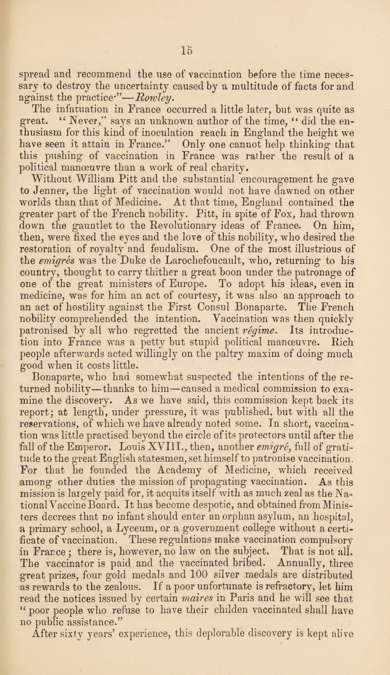 spread and recommend the use of vaccination before the time neces¬ sary to destroy the uncertainty caused by a multitude of facts for and against the practice*”—Rowley. The infatuation in France occurred a little later, but was quite as great. u Never,” says an unknown author of the time, “ did the en¬ thusiasm for this kind of inoculation reach in England the height we have seen it attain in France.” Only one cannot help thinking that this pushing* of vaccination in France was rather the result of a political manoeuvre than a work of real charity. Without William Pitt and the substantial encouragement he gave to Jenner, the light of vaccination would not have dawned on other worlds than that of Medicine. At that time, England contained the greater part of the French nobility. Pitt, in spite of Fox, had thrown down the g’auntlet to the Revolutionary ideas of France. On him, then, were fixed the eyes and the love of this nobility, who desired the restoration of royalty and feudalism. One of the most illustrious of the emigres was the Duke de Larochefoucault, who, returning to his country, thought to carry thither a great boon under the patronage of one of the great ministers of Europe. To adopt his ideas, even in medicine, was for him an act of courtesy, it was also an approach to an act of hostility against the First Consul Bonaparte. The French nobility comprehended the intention. Vaccination was then quickly patronised by all who regretted the ancient regime. Its introduc¬ tion into France was a petty but stupid political manoeuvre. Rich people afterwards acted willingly on the paltry maxim of doing much good when it costs little. Bonaparte, who had somewhat suspected the intentions of the re¬ turned nobility—thanks to him—caused a medical commission to exa¬ mine the discovery. As we have said, this commission kept back its report; at length, under pressure, it was published, but with all the reservations, of which we have already noted some. In short, vaccina¬ tion was little practised beyond the circle of its protectors until after the fall of the Emperor. Louis XVIII., then, another emigre, full of grati¬ tude to the great English statesmen, set himself to patronise vaccination. For that he founded the Academy of Medicine, which received among other duties the mission of propagating vaccination. As this mission is largely paid for, it acquits itself with as much zeal as the Na¬ tional Vaccine Board. It has become despotic, and obtained from .Minis* ters decrees that no infant should enter an orphan asylum, an hospital, a primary school, a Lyceum, or a government college without a certi¬ ficate of vaccination. These regulations make vaccination compulsory- in France ; there is, however, no law on the subject. That is not ali. The vaccinator is paid and the vaccinated bribed. Annually, three great prizes, four gold medals and 100 silver medals are distributed as rewards to the zealous. If a poor unfortunate is refractory, let him read the notices issued by certain maires in Paris and he will see that u poor people who refuse to have their chdden vaccinated shall have no public assistance.” After sixty years’ experience, this deplorable discovery is kept alive