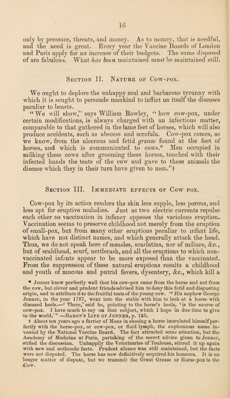 only by pressure, threats, and money. As to money, that is needful, and the need is great. Every year the Vaccine Boards of London and Paris apply for an increase of their budgets. The sums disposed of are fabulous. What has been maintained must be maintained still. Section II. Nature of Cow-pox. We ought to deplore the unhappy zeal and barbarous tyranny with which it is sought to persuade mankind to inflict on itself the diseases peculiar to beasts. a We will show,” says William Rowley, “ how cow-pox, under certain modifications, is always charged with an infectious matter, comparable to that gathered in the lame feet of horses, which will also produce accidents, such as abscess and scrofula. Cow-pox comes, as we know, from the ulcerous and fetid grease found at the feet of horses, and which is communicated to cows.* Men occupied in milking these cows after grooming’ these horses, touched with their infected hands the teats of the cow and gave to these animals the disease which they in their turn have given to men.”f Section III. Immediate effects of Cow pox. Cow-pox by its action renders the skin less supple, less porous, and less apt for eruptive maladies. Just as two electric currents repulse each other so vaccination in infancy opposes the variolous eruption. Vaccination seems to preserve childhood not merely from the eruption of small-pox, but from many other eruptions peculiar to infant life, which have not distinct names, and which generally attack the head. Thus, we do not speak here of measles, scarlatina, nor of miliare, &c., but of scaldhead, scurf, nettlerash, and all the eruptions to which non- vaccinated infants appear to be more exposed than the vaccinated. From the suppression of these natural eruptions results a childhood and youth of mucous and putrid fevers, dysentery, &c., which kill a * Jenner knew perfectly well that his cow-pox came from the horse and not from the cow, but clever and prudent friends advised him to deny this fetid and disgusting origin, and to attribute it to the fruitful teats of the young cow. “ His nephew George Jenner, in the year 1787, went into the stable with him to look at a horse with diseased heels.—‘ There/ said he, pointing to the horse’s heels, ‘ is the source of cow-pox. I have much to say on that subject, which I hope in due time to give to the world.’” —Baron’s Life of Jenner,p. 135. t About ten years ago a farrier of Mons in shoeing a horse inoculated himself per¬ fectly with the horse-pox, or cow-pox, or fluid lymph, the euphonious name in¬ vented by the National Vaccine Board. The fact attracted some attention, but the Academy of Medicine at Paris, partaking of the secret advice given to Jenner, stifled the discussion. Unhappily the Veterinaries of Toulouse, stirred it up again with new and authentic facts. Prudent silence was still maintained, but the facts were not disputed. The horse has now definitively acquired his honours. It is no longer matter of dispute, but we transmit the Great Grease or Horse-pox to the Cow.