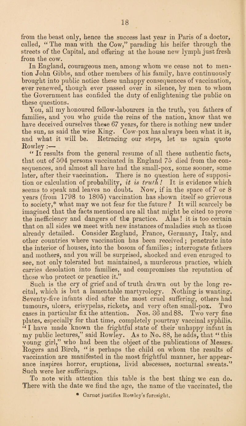 from the beast only, hence the success last year in Paris of a doctor, called, “ The man with the Cow,” parading’ his heifer through the streets of the Capital, and offering at the house new lymph just fresh from the cow. In England, courageous men, among whom we cease not to men¬ tion John Gibbs, and other members of his family, have continuously brought into public notice these unhappy consequences of vaccination, ever renewed, though ever passed over in silence, by men to whom the Government has confided the duty of enlightening the public on these questions. You, all my honoured fellow-labourers in the truth, you fathers of families, and you who guide the reins of the nation, know that we have deceived ourselves these 67 years, for there is nothing new under the sun, as said the wise King. Cow-pox has always been what it is, and what it will be. Retracing our steps, let us again quote Rowley:— u It results from the general resume of all these authentic facts, that out of 504 persons vaccinated in England 75 died from the con¬ sequences, and almost all have had the small-pox, some sooner, some later, after their vaccination. There is no question here of supposi¬ tion or calculation of probability, it is truth! It is evidence which seems to speak and leaves no doubt. Now, if in the space of 7 or 8 years (from 1798 to 1805) vaccination has shown itself so grievous to society,* what may we not fear for the future ? It will scarcely be imagined that the facts mentioned are all that might he cited to prove the inefficiency and dangers of the practice. Alas ! it is too certain that on all sides we meet with new instances of maladies such as those already detailed. Consider England, France, Germany, Italy, and other countries where vaccination has been received; penetrate into the interior of houses, into the bosom of families; interrogate fathers and mothers, and you will be surprised, shocked and even enraged to see, not only tolerated but maintained, a murderous practice, which carries desolation into families, and compromises the reputation of those who protect or practice it.” Such is the cry of grief and of truth drawn out by the long re¬ cital, which is but a lamentable martyrologv. Nothing is wanting. Seventy-five infants died after the most cruel suffering, others had tumours, ulcers, erisypelas, rickets, and very often small-pox. Two cases in particular fix the attention. Nos. 36 and 88. Two very fine plates, especially for that time, completely pourtray vaccinal syphilis. u I have made known the frightful state of their unhappy infant in my public lectures,” said Rowley. As to No. 88, he adds, that “ this young girl,” who had been the object of the publications of Messrs. Rogers and Birch, “ is perhaps the child on whom the results of vaccination are manifested in the most frightful manner, her appear¬ ance inspires horror, eruptions, livid abscesses, nocturnal sweats.” Such were her sufferings. To note with attention this table is the best thing we can do. There with the date we find the age, the name of the vaccinated, the • Carnot justifies Rowley’s foresight.