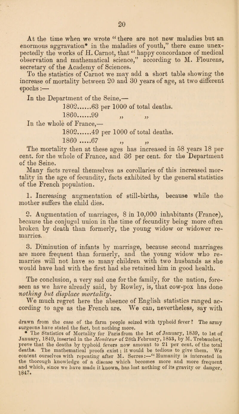 At the time when we wrote “ there are not new maladies but an enormous aggravation* in the maladies of youth,” there came unex¬ pectedly the works of H. Carnot, that “ happy concordance of medical observation and mathematical science,” according to M. Flourens, secretary of the Academy of Sciences. To the statistics of Carnot we may add a short table showing the increase of mortality between 20 and 30 years of age, at two different epochs:— In the Department of the Seine,— 1802.63 per 1000 of total deaths. 1860......99 „ „ In the whole of France,— 1802.49 per 1000 of total deaths. 1860 .67 „ The mortality then at these ages has increased in 58 years 18 per cent, for the whole of France, and 36 per cent, for the Department of the Seine. Many facts reveal themselves as corollaries of this increased mor¬ tality in the age of fecundity, facts exhibited by the general statistics of the French population. 1. Increasing augmentation of still-births, because while the mother suffers the child dies. 2. Augmentation of marriages, 8 in 10,000 inhabitants (France), because the conjugal uuion in the time of fecundity being more often broken by death than formerly, the young widow or widower re¬ marries. 3. Diminution of infants by marriage, because second marriages are more frequent than formerly, and the young widow who re¬ marries will not have so many children with two husbands as she would have had with the first had she retained him in good health. The conclusion, a very sad one for the family, for the nation, fore¬ seen as we have already said, by Rowley, is, that cow-pox has done nothing but displace mortality. We much regret here the absence of English statistics ranged ac¬ cording to age as the French are. We can, nevertheless, say with drawn from the case of the farm people seized with typhoid fever ? The army surgeons have stated the fact, hut nothing more. * The Statistics of Mortality for Paris from the 1st of January, 1839, to 1st of January, 1849, inserted in the Moniteur of 28th February, 1853, by M. Trebauchet, prove that the deaths by typhoid fevers now amount to 21 per cent, of the total deaths. The mathematical proofs exist; it would be tedious to give them. We content ourselves with repeating after M. Serres:—“ Humanity is interested in the thorough knowledge of a disease which becomes more and more frequent and which, since we have made it known, has lost nothing of its gravity or danger, 1847.