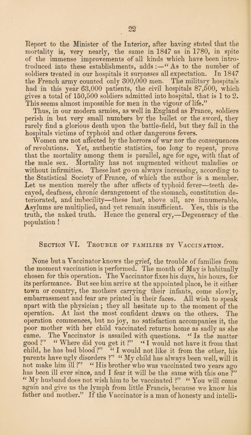 Report to the Minister of the Interior, after having’ stated that the mortality is, very nearly, the same in 1847 as in 1780, in spite of the immense improvements of all kinds which have been intro- troduced into these establishments, adds:—u As to the number of soldiers treated in our hospitals it surpasses all expectation. In 1847 the French army counted only 300,000 men. The military hospitals had in this year 63,000 patients, the civil hospitals 87,500, which gives a total of 150,500 soldiers admitted into hospital, that is 1 to 2. This seems almost impossible for men in the vigour of life.” Thus, in our modern armies, as well in England as France, soldiers perish in but very small numbers by the bullet or the sword, they rarely find a glorious death upon the battle-field, but they fall in the hospitals victims of typhoid and other dangerous fevers. Women are not affected by the horrors of war nor the consequences of revolutions. Yet, authentic statistics, too long to repeat, prove that the mortality among them is parallel, age for age, with that of the male sex. Mortality has not augmented without maladies or without infirmities. These last go on always increasing’, according to the Statistical Society of France, of which the author is a member. Let us mention merely the after affects of typhoid fever—teeth de¬ cayed, deafness, chronic derangement of the stomach, constitution de¬ teriorated, and imbecility—these last, above all, are innumerable. Asylums are multiplied, and yet remain insufficient. Yes, this is the truth, the naked truth. Hence the general cry,—Degeneracy of the population ! Section VI. Trouble of families by Vaccination. None but a Vaccinator knows the grief, the trouble of families from the moment vaccination is performed. The month of May is habitually chosen for this operation. The Vaccinator fixes his days, his hours, for its performance. But see him arrive at the appointed place, be it either town or country, the mothers carrying their infants, come slowly, embarrassment and fear are printed in their faces. All wish to speak apart with the physician; they all hesitate up to the moment of the operation. At last the most confident draws on the others. The operation commences, but no joy, no satisfaction accompanies it, the poor mother with her child vaccinated returns home as sadly as she came. The Vaccinator is assailed with questions. t( Is the matter good V “ Where did you get it ?” “ I would not have it from that child, he has bad blood ?” u I would not like it from the other, his parents have ugly disorders V’ “ My child has always been well, will it not make him ill ?” “ His brother who was vaccinated two years ago has been ill ever since, and I fear it will be the same with this one ?” “ My husband does not wish him to be vaccinated ?” “ You will come again and give us the lymph from little Francis, because we know his father and mother.” If the Vaccinator is a man of honesty and intelli-
