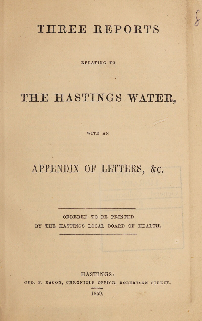 THREE REPORTS RELATING TO THE HASTINGS WATER, WITH AN APPENDIX OF LETTERS, &c. ORDERED TO BE PRINTED BY THE HASTINGS LOCAL BOARD OF HEALTH. HASTINGS i GEO. P. BACON, CHRONICLE OFFICE, ROBERTSON STREET, 1859