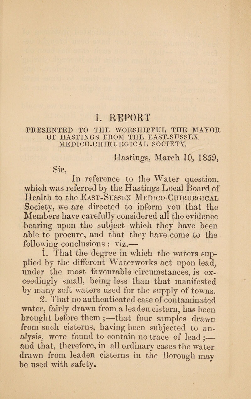 PRESENTED TO THE WORSHIPFUL THE MAYOR OF HASTINGS FROM THE EAST-SUSSEX MEDICO-CHIRURGICAL SOCIETY. Hastings, March 10, 1859, Sir, In reference to the Water question, which was referred by the Hastings Local Board of Health to the East-Sussex Medico-Chirurgical Society, we are directed to inform you that the Members have carefully considered all the evidence bearing upon the subject which they have been able to procure, and that they have come to the following conclusions : viz.— 1. That the degree in which the waters sup¬ plied by the different Waterworks act upon lead^ under the most favourable circumstances, is ex¬ ceedingly small, being less than that manifested by many soft waters used for the supply of towns. 2. That no authenticated case of contaminated water, fairly drawn from a leaden cistern, has been brought before them ;—that four samples drawn from such cisterns, having been subjected to an¬ alysis, were found to contain no trace of lead and that, therefore, in all ordinary cases the water drawn from leaden cisterns in the Borough may be used with safety.