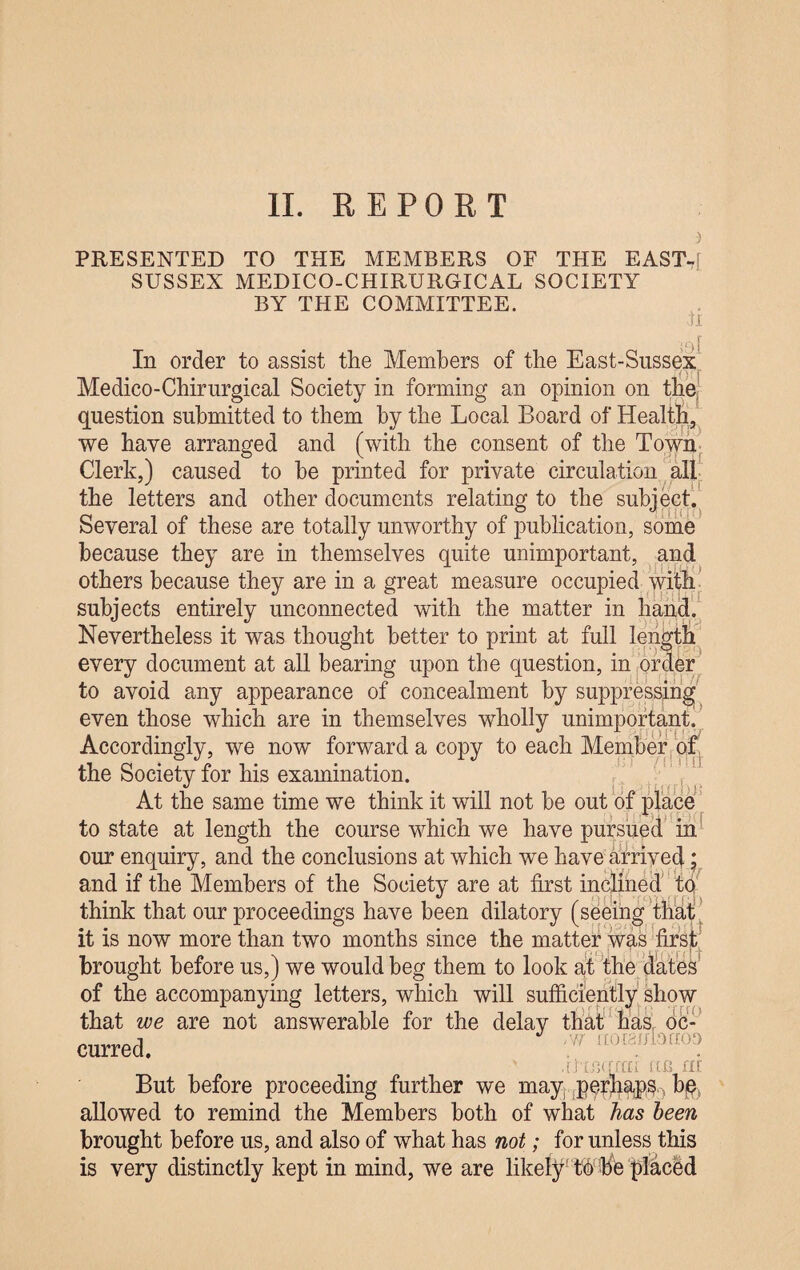 ) PRESENTED TO THE MEMBERS OF THE EAST-f SUSSEX MEDICO-CHIRURGICAL SOCIETY BY THE COMMITTEE. ti ' g [ In order to assist the Members of the East-Sussex Medico-Chirurgical Society in forming an opinion on the, question submitted to them by the Local Board of Health, we have arranged and (with the consent of the Town Clerk,) caused to he printed for private circulation all the letters and other documents relating to the subject. Several of these are totally unworthy of publication, some because they are in themselves quite unimportant, and others because they are in a great measure occupied with subjects entirely unconnected with the matter in hand. Nevertheless it was thought better to print at full length every document at all bearing upon the question, in order to avoid any appearance of concealment by suppressing even those which are in themselves wholly unimportant. Accordingly, we now forward a copy to each Member of the Society for his examination. At the same time we think it will not be out of place to state at length the course which we have pursued in our enquiry, and the conclusions at which we have arrived; and if the Members of the Society are at first inclined to think that our proceedings have been dilatory (seeing that it is now more than two months since the matter was first brought before us,) we would beg them to look at the dates of the accompanying letters, which will sufficiently show that we are not answerable for the delay that has Oc¬ curred. :w UmqTfn no fit But before proceeding further we may perhaps, bq allowed to remind the Members both of what has been brought before us, and also of what has not; for unless this is very distinctly kept in mind, we are likely tfibis placed