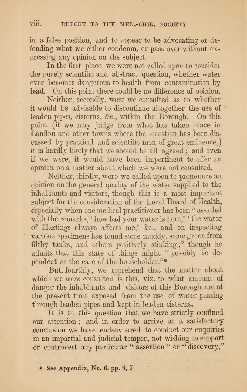 in a false position, and to appear to be advocating or de¬ fending what we either condemn, or pass over without ex¬ pressing any opinion on the subject. In the first place, we were not called upon to consider the purely scientific and abstract question, whether water ever becomes dangerous to health from contamination by lead. On this point there could be no difference of opinion. Neither, secondly, were we consulted as to whether it would be advisable to discontinue altogether the use of leaden pipes, cisterns, &c., within the Borough. On this point (if we may judge from what has taken place in London and other towns where the question has been dis¬ cussed by practical and scientific men of great eminence,) it is hardly likely that we should be all agreed ; and even if we were, it would have been impertinent to offer an opinion on a matter about which we were not consulted. Neither, thirdly, were we called upon to pronounce an opinion on the general quality of the water supplied to the inhabitants and visitors, though this is a most important subject for the consideration of the Local Board of Health, especially when one medical practitioner has been “ assailed with the remarks, ‘ how bad your water is here/ ‘ the water of Hastings always affects me/ &c., and on inspecting various specimens has found some muddy, some green from filthy tanks, and others positively stinking;” though he admits that this state of things might “ possibly be de¬ pendent on the care of the householder.”* But, fourthly, we apprehend that the matter about ’which we were consulted is this, viz. to what amount of danger the inhabitants and visitors of this Borough are at the present time exposed from the use of water passing through leaden pipes and kept in leaden cisterns. It is to this question that we have strictly confined our attention ; and in order to arrive at a satisfactory conclusion we have endeavoured to conduct our enquiries in an impartial and judicial temper, not wishing to support or controvert any particular “ assertion” or “discovery,”