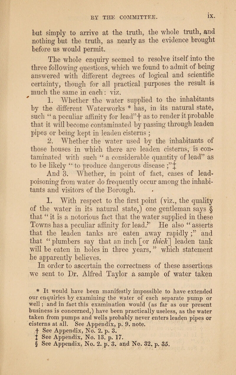 but simply to arrive at the truth, the whole truth, and nothing but the truth, as nearly as the evidence brought before us would permit. The whole enquiry seemed to resolve itself into the three following questions, which we found to admit of being answered with different degrees of logical and scientific certainty, though for all practical purposes the result is much the same in each: viz. 1. Whether the water supplied to the inhabitants by the different Waterworks * * * § has, in its natural state, such “ a peculiar affinity for lead”T as to render it probable that it will become contaminated by passing through leaden pipes or being kept in leaden cisterns ; 2. Whether the water used bv the inhabitants of «/ those houses in which there are leaden cisterns, is con¬ taminated with such “ a considerable quantity of lead” as to be likely “ to produce dangerous disease J And 3. Whether, in point of fact, cases of lead¬ poisoning from wrater do frequently occur among the inhabi¬ tants and visitors of the Borough. 1. With respect to the first point (viz., the quality of the water in its natural state,) one gentleman says § that “ it is a notorious fact that the water supplied in these Towns has a peculiar affinity for lead/’ He also “ asserts that the leaden tanks are eaten away rapidly and that “ plumbers say that an inch [or thick] leaden tank will be eaten in holes in three years, ” which statement he apparently believes. In order to ascertain the correctness of these assertions we sent to Dr. Alfred Taylor a sample of water taken * It would have been manifestly impossible to have extended our enquiries by examining the water of each separate pump or well; and in fact this examination would (as far as our present business is concerned,) have been practically useless, as the water taken from pumps and wells probably never enters leaden pipes or cisterns at all. See Appendix, p. 9. note, f See Appendix, No. 2. p. 3. J See Appendix, No. 13. p. 17. § See Appendix, No. 2. p. 3. and No. 32. p. 35.