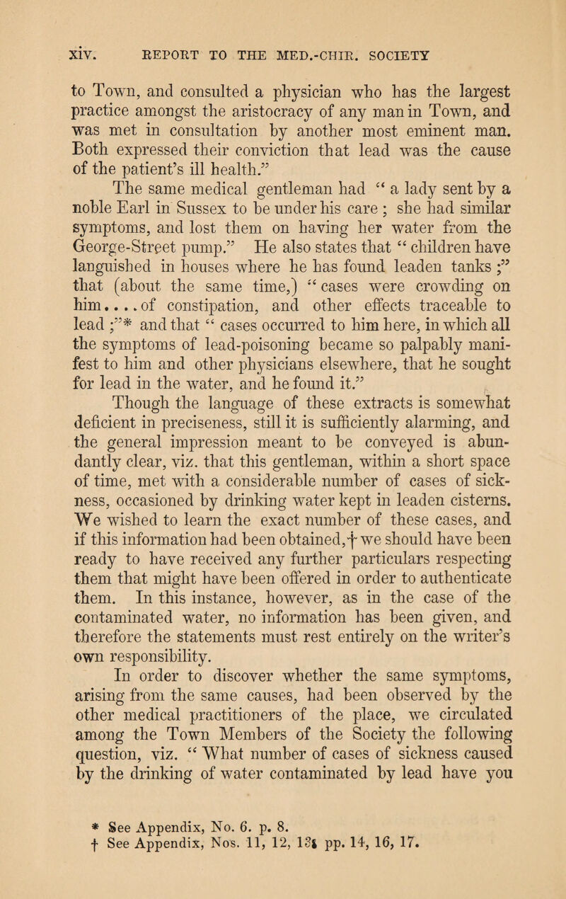 to Town, and consulted a physician who has the largest practice amongst the aristocracy of any man in Town, and was met in consultation by another most eminent man. Both expressed their conviction that lead was the cause of the patient’s ill health.” The same medical gentleman had “ a lady sent hy a noble Earl in Sussex to he under his care ; she had similar symptoms, and lost them on having her water from the George-Street pump.” He also states that “ children have languished in houses where he has found leaden tanks that (about the same time,) cases were crowding on him.... of constipation, and other effects traceable to lead and that “ cases occurred to him here, in which all the symptoms of lead-poisoning became so palpably mani¬ fest to him and other physicians elsewhere, that he sought for lead in the water, and he found it.” Though the language of these extracts is somewhat deficient in preciseness, still it is sufficiently alarming, and the general impression meant to he conveyed is abun¬ dantly clear, viz. that this gentleman, within a short space of time, met with a considerable number of cases of sick¬ ness, occasioned by drinking water kept in leaden cisterns. We wished to learn the exact number of these cases, and if this information had been obtained,f we should have been ready to have received any further particulars respecting them that might have been offered in order to authenticate them. In this instance, however, as in the case of the contaminated water, no information has been given, and therefore the statements must rest entirely on the writer’s own responsibility. In order to discover whether the same symptoms, arising from the same causes, had been observed by the other medical practitioners of the place, we circulated among the Town Members of the Society the following question, viz. “ What number of cases of sickness caused by the drinking of water contaminated hy lead have you * See Appendix, No. 6. p. 8.