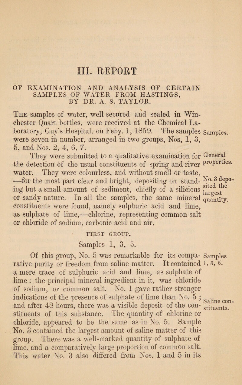 III. REPORT OF EXAMINATION AND ANALYSIS OF CERTAIN SAMPLES OF WATER FROM HASTINGS, BY DR. A. S. TAYLOR. s The samples of water, well secured and sealed in Win¬ chester Quart bottles, were received at the Chemical La¬ boratory, Guy’s Hospital, on Feby. 1, 1859. The samples Samples, were seven in number, arranged in two groups, Nos, 1, 3, 5, and Nos. 2, 4, 6, 7. They were submitted to a qualitative examination for Genera! the detection of the usual constituents of spring and river ProPerties* water. They were colourless, and without smell or taste, —for the most part clear and bright, depositing on stand- ^°- j* j^P0 ing but a small amount of sediment, chiefly of a silicious j*r egt or sandy nature. In all the samples, the same mineral quantity, constituents were found, namely sulphuric acid and lime, as sulphate of lime,—chlorine, representing common salt or chloride of sodium, carbonic acid and air. FIE ST GROUP. Samples 1, 3, 5. Of this group, No. 5 was remarkable for its compa- Samples rative purity or freedom from saline matter. It contained 1, 3, 5. a mere trace of sulphuric acid and lime, as sulphate of lime : the principal mineral ingredient in it, was chloride of sodium, or common salt. No. 1 gave rather stronger indications of the presence of sulphate of lime than No. 5 ; Saiine con and after 48 hours, there was a visible deposit of the con- stituents. stituents of this substance. The quantity of chlorine or chloride, appeared to be the same as in No. 5. Sample No. 3 contained the largest amount of saline matter of this group. There was a well-marked quantity of sulphate of lime, and a comparatively large proportion of common salt.