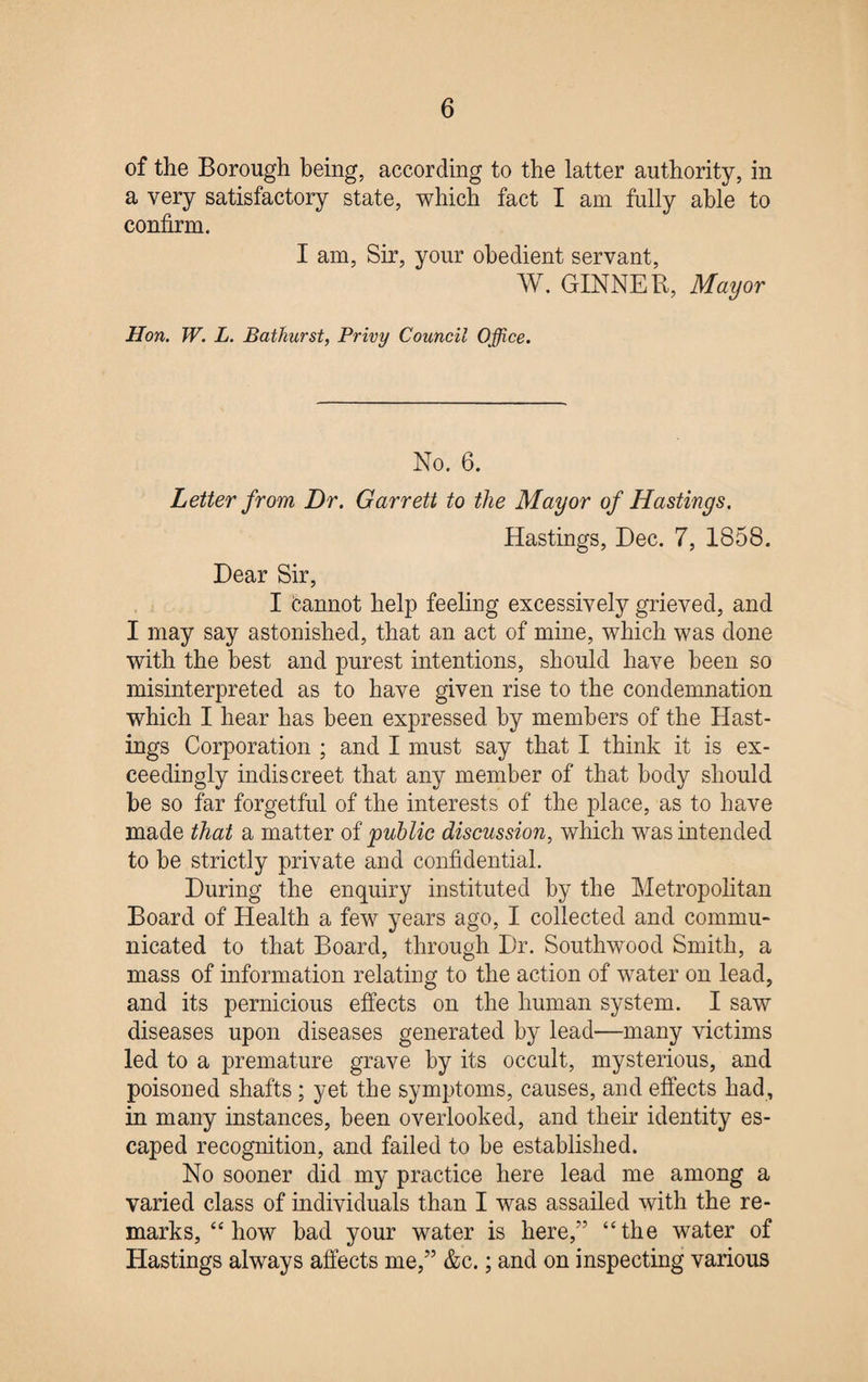 of the Borough being, according to the latter authority, in a very satisfactory state, which fact I am fully able to confirm. I am, Sir, your obedient servant, W. GINNER, Mayor Hon. W. L. Bathurst, Privy Council Office. No. 6. Letter from Dr. Garrett to the Mayor of Hastings. Hastings, Dec. 7, 1858. Dear Sir, I ban not, help feeling excessively grieved, and I may say astonished, that an act of mine, which was done with the best and purest intentions, should have been so misinterpreted as to have given rise to the condemnation which I hear has been expressed by members of the Hast¬ ings Corporation ; and I must say that I think it is ex¬ ceedingly indiscreet that any member of that body should be so far forgetful of the interests of the place, as to have made that a matter of public discussion, which was intended to be strictly private and confidential. During the enquiry instituted by the Metropolitan Board of Health a few years ago, I collected and commu¬ nicated to that Board, through Dr. Southwood Smith, a mass of information relating to the action of water on lead, and its pernicious effects on the human system. I saw diseases upon diseases generated by lead—many victims led to a premature grave by its occult, mysterious, and poisoned shafts ; yet the symptoms, causes, and effects had, in many instances, been overlooked, and their identity es¬ caped recognition, and failed to be established. No sooner did my practice here lead me among a varied class of individuals than I was assailed with the re¬ marks, “ how bad your water is here,” “the water of Hastings always affects me,” &c.; and on inspecting various