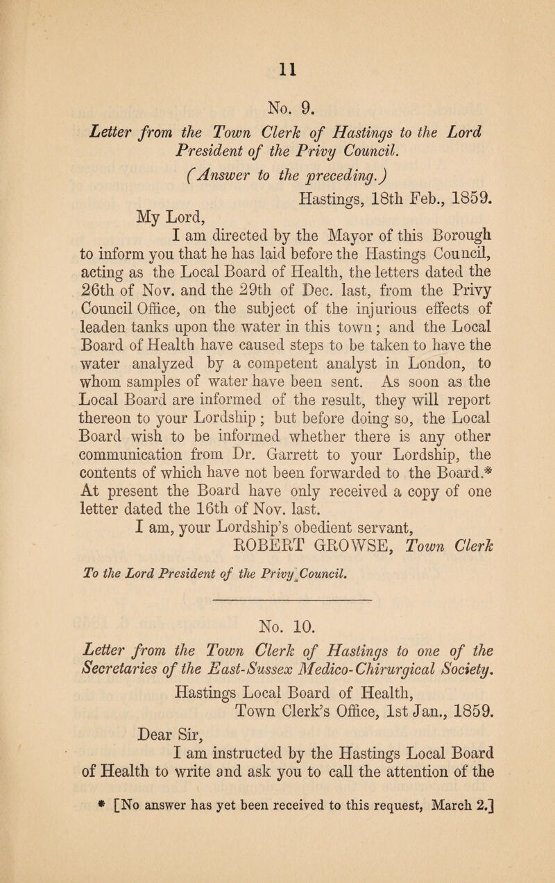 No. 9. Letter from the Town Clerk of Hastings to the Lord President of the Privy Council. (Answer to the preceding.) Hastings, 18th Feb., 1859. My Lord, I am directed by the Mayor of this Borough to inform you that he has laid before the Hastings Council, acting as the Local Board of Health, the letters dated the 26th of Nov. and the 29th of Dec. last, from the Privy Council Office, on the subject of the injurious effects of leaden tanks upon the water in this town; and the Local Board of Health have caused steps to be taken to have the water analyzed by a competent analyst in London, to whom samples of water have been sent. As soon as the Local Board are informed of the result, they will report thereon to your Lordship ; but before doing so, the Local Board wish to be informed whether there is any other communication from Dr. Garrett to your Lordship, the contents of which have not been forwarded to the Board * At present the Board have only received a copy of one letter dated the 16th of Nov. last. I am, your Lordship’s obedient servant, ROBERT GROWSE, Town Clerk To the Lord President of the Privy Council. No. 10. Letter from the Town Clerk of Hastings to one of the Secretaries of the East-Sussex Medico-Chirurgical Society. Hastings Local Board of Health, Town Clerk’s Office, 1st Jan., 1859. Dear Sir, I am instructed by the Hastings Local Board of Health to write and ask you to call the attention of the * [No answer has yet been received to this request, March 2.]