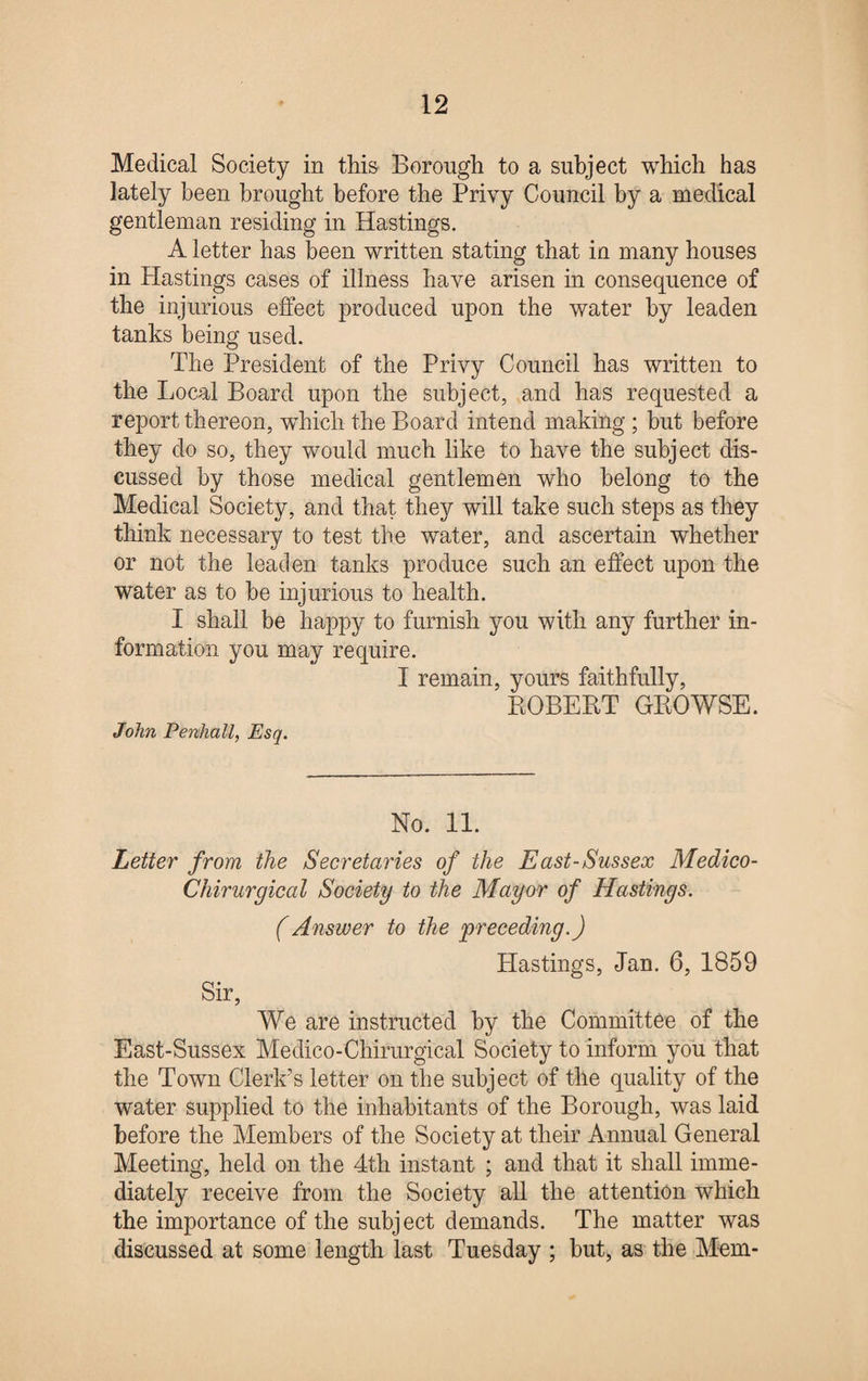 Medical Society in this Borough to a subject which has lately been brought before the Privy Council by a medical gentleman residing in Hastings. A letter has been written stating that in many houses in Hastings cases of illness have arisen in consequence of the injurious effect produced upon the water by leaden tanks being used. The President of the Privy Council has written to the Local Board upon the subject, and has requested a report thereon, which the Board intend making ; but before they do so, they would much like to have the subject dis¬ cussed by those medical gentlemen who belong to the Medical Society, and that they will take such steps as they think necessary to test the water, and ascertain whether or not the leaden tanks produce such an effect upon the water as to he injurious to health. I shall be happy to furnish you with any further in¬ formation you may require. I remain, yours faithfully, ROBERT GROWSE. John Penhall, Esq. No. 11. Letter from the Secretaries of the East-Sussex Medico- Chirurgical Society to the Mayor of Hastings. (Answer to the preceding.) Hastings, Jan. 6, 1859 Sir, We are instructed by the Committee of the East-Sussex Medico-Chirurgical Society to inform you that the Town Clerk’s letter on the subject of the quality of the water supplied to the inhabitants of the Borough, was laid before the Members of the Society at their Annual General Meeting, held on the 4th instant ; and that it shall imme¬ diately receive from the Society all the attention which the importance of the subject demands. The matter was discussed at some length last Tuesday ; hut, as the Mem-