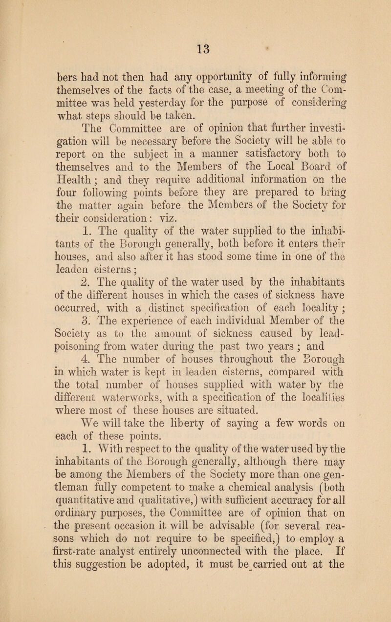 bers had not then had any opportunity of fully informing themselves of the facts of the case, a meeting of the Com¬ mittee was held yesterday for the purpose of considering what steps should he taken. The Committee are of opinion that further investi¬ gation will he necessary before the Society will be able to report on the subject in a manner satisfactory both to themselves and to the Members of the Local Board of Health ; and they require additional information on the four following points before they are prepared to bring the matter again before the Members of the Society for their consideration: viz. 1. The quality of the water supplied to the inhabi¬ tants of the Borough generally, both before it enters their houses, and also after it has stood some time in one of the leaden cisterns; 2. The quality of the water used by the inhabitants of the different houses in which the cases of sickness have occurred, with a distinct specification of each locality ; 3. The experience of each individual Member of the Society as to the amount of sickness caused by lead- poisoning from water during the past two years ; and 4. The number of houses throughout the Borough in which water is kept in leaden cisterns, compared with the total number of houses supplied with water by the different waterworks, with a specification of the localities where most of these houses are situated. We will take the liberty of saying a few words on each of these points. I. With respect to the quality of the water used by the inhabitants of the Borough generally, although there may be among the Members of the Society more than one gen¬ tleman fully competent to make a chemical analysis (both quantitative and qualitative,) with sufficient accuracy for all ordinary purposes, the Committee are of opinion that on the present occasion it will be advisable (for several rea¬ sons which do not require to be specified,) to employ a first-rate analyst entirely unconnected with the place. If this suggestion be adopted, it must be carried out at the
