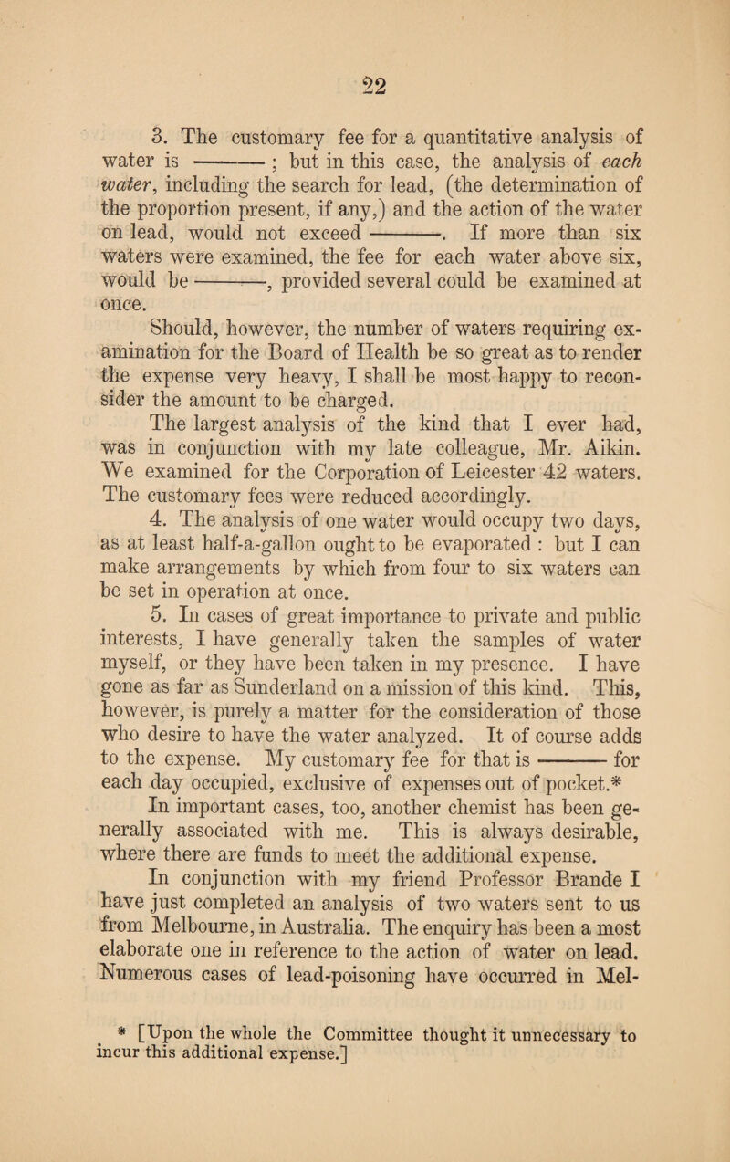 3. The customary fee for a quantitative analysis of water is --; but in this case, the analysis of each water, including the search for lead, (the determination of the proportion present, if any,) and the action of the water on lead, would not exceed-. If more than six waters were examined, the fee for each water above six, would be--—, provided several could be examined at once. Should, however, the number of waters requiring ex¬ amination for the Board of Health he so great as to render the expense very heavy, I shall he most happy to recon¬ sider the amount to be charged. The largest analysis of the kind that I ever had, was in conjunction with my late colleague, Mr. Aikin. We examined for the Corporation of Leicester 42 waters. The customary fees were reduced accordingly. 4. The analysis of one water would occupy two days, as at least half-a-gallon ought to be evaporated : hut I can make arrangements by which from four to six waters can he set in operation at once. 5. In cases of great importance to private and public interests, I have generally taken the samples of water myself, or they have been taken in my presence. I have gone as far as Sunderland on a mission of this kind. This, however, is purely a matter for the consideration of those who desire to have the water analyzed. It of course adds to the expense. My customary fee for that is-for each day occupied, exclusive of expenses out of pocket.* In important cases, too, another chemist has been ge¬ nerally associated with me. This is always desirable, where there are funds to meet the additional expense. In conjunction with my friend Professor Brande I have just completed an analysis of two waters sent to us from Melbourne, in Australia. The enquiry has been a most elaborate one in reference to the action of water on lead. Numerous cases of lead-poisoning have occurred in Mel- * [Upon the whole the Committee thought it unnecessary to incur this additional expense.]