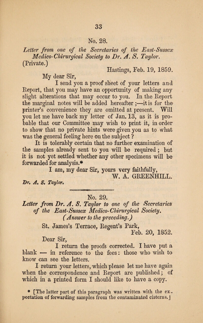 No. 28. Letter from one of the Secretaries of the East-Sussex Medico-Chirurgical Society to Dr. A. S. Taylor. (Private.) Hastings, Feb. 19, 1859. My dear Sir, I send you a proof sheet of your letters and Report, that you may have an opportunity of making any slight alterations that may occur to you. In the Report the marginal notes will be added hereafter ;—it is for the printer’s convenience they are omitted at present. Will you let me have back my letter of Jan. 13, as it is pro¬ bable that our Committee may wish to print it, in order to show that no private hints were given you as to what was the general feeling here on the subject ? It is tolerably certain that no further examination of the samples already sent to you will be required; but it is not yet settled whether any other specimens will be forwarded for analysis.* I am, my dear Sir, yours very faithfully, W. A. GREENHILL. Dr. A, S. Taylor. No. 29. Letter from Dr. A. S. Taylor to one of the Secretaries of the East-Sussex Medico-Chirurgical Society. (Answer to the preceding.) St. James’s Terrace, Regent’s Park, Feb. 20, 1852. Dear Sir, I return the proofs corrected. I have put a blank — in reference to the fees: those who wish to know can see the letters. I return your letters, which please let me have again when the correspondence and Report are published; of which in a printed form I should like to have a copy. * [The latter part of this paragraph was written with the ex¬ pectation of forwarding samples from the contaminated cisterns. J