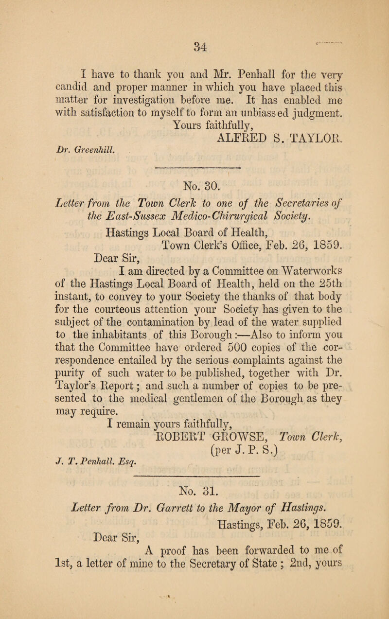 I have to thank you and Mr. Penhall for the very- candid and proper manner in which you have placed this matter for investigation before me. It has enabled me with satisfaction to myself to form an unbiassed judgment. Yours faithfully, ALFRED S. TAYLOR. Dr. Greenhill. No. 30. Letter from the Town Clerk to one of the Secretaries of the East-Sussex Medico-Chirurgical Society. Hastings Local Board of Health, Town Clerk’s Office, Feb. 26, 1859. Dear Sir, I am directed by a Committee on Waterworks of the Hastings Local Board of Health, held on the 25th instant, to convey to your Society the thanks of that body for the courteous attention your Society has given to the subject of the contamination by lead of the water supplied to the inhabitants of this Borough:—Also to inform you that the Committee have ordered 500 copies of the cor¬ respondence entailed by the serious complaints against the purity of such water to be published, together with Dr. Taylor’s Report; and such a number of copies to be pre¬ sented to the medical gentlemen of the Borough as they may require. I remain yours faithfully, ROBERT GROWSE, Town Clerk, (per J. P. S.) J. T. Penhall. Esq. No. 31. Letter from Dr. Garrett to the Mayor of Hastings. Hastings, Feb. 26, 1859. Dear Sir, A proof has been forwarded to me of 1st, a letter of mine to the Secretary of State ; 2nd, yours